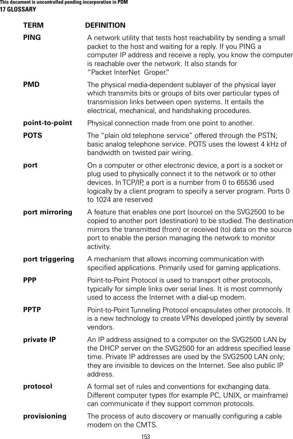 This document is uncontrolled pending incorporation in PDM 17 GLOSSARY  153 TERM DEFINITION PING  A network utility that tests host reachability by sending a small packet to the host and waiting for a reply. If you PING a computer IP address and receive a reply, you know the computer is reachable over the network. It also stands for “Packet InterNet  Groper.” PMD  The physical media-dependent sublayer of the physical layer which transmits bits or groups of bits over particular types of transmission links between open systems. It entails the electrical, mechanical, and handshaking procedures. point-to-point  Physical connection made from one point to another. POTS  The “plain old telephone service” offered through the PSTN; basic analog telephone service. POTS uses the lowest 4 kHz of bandwidth on twisted pair wiring. port  On a computer or other electronic device, a port is a socket or plug used to physically connect it to the network or to other devices. In TCP/IP, a port is a number from 0 to 65536 used logically by a client program to specify a server program. Ports 0 to 1024 are reserved port mirroring  A feature that enables one port (source) on the SVG2500 to be copied to another port (destination) to be studied. The destination mirrors the transmitted (from) or received (to) data on the source port to enable the person managing the network to monitor activity. port triggering  A mechanism that allows incoming communication with specified applications. Primarily used for gaming applications. PPP  Point-to-Point Protocol is used to transport other protocols, typically for simple links over serial lines. It is most commonly used to access the Internet with a dial-up modem. PPTP  Point-to-Point Tunneling Protocol encapsulates other protocols. It is a new technology to create VPNs developed jointly by several vendors. private IP  An IP address assigned to a computer on the SVG2500 LAN by the DHCP server on the SVG2500 for an address specified lease time. Private IP addresses are used by the SVG2500 LAN only; they are invisible to devices on the Internet. See also public IP address. protocol  A formal set of rules and conventions for exchanging data. Different computer types (for example PC, UNIX, or mainframe) can communicate if they support common protocols. provisioning  The process of auto discovery or manually configuring a cable modem on the CMTS. 