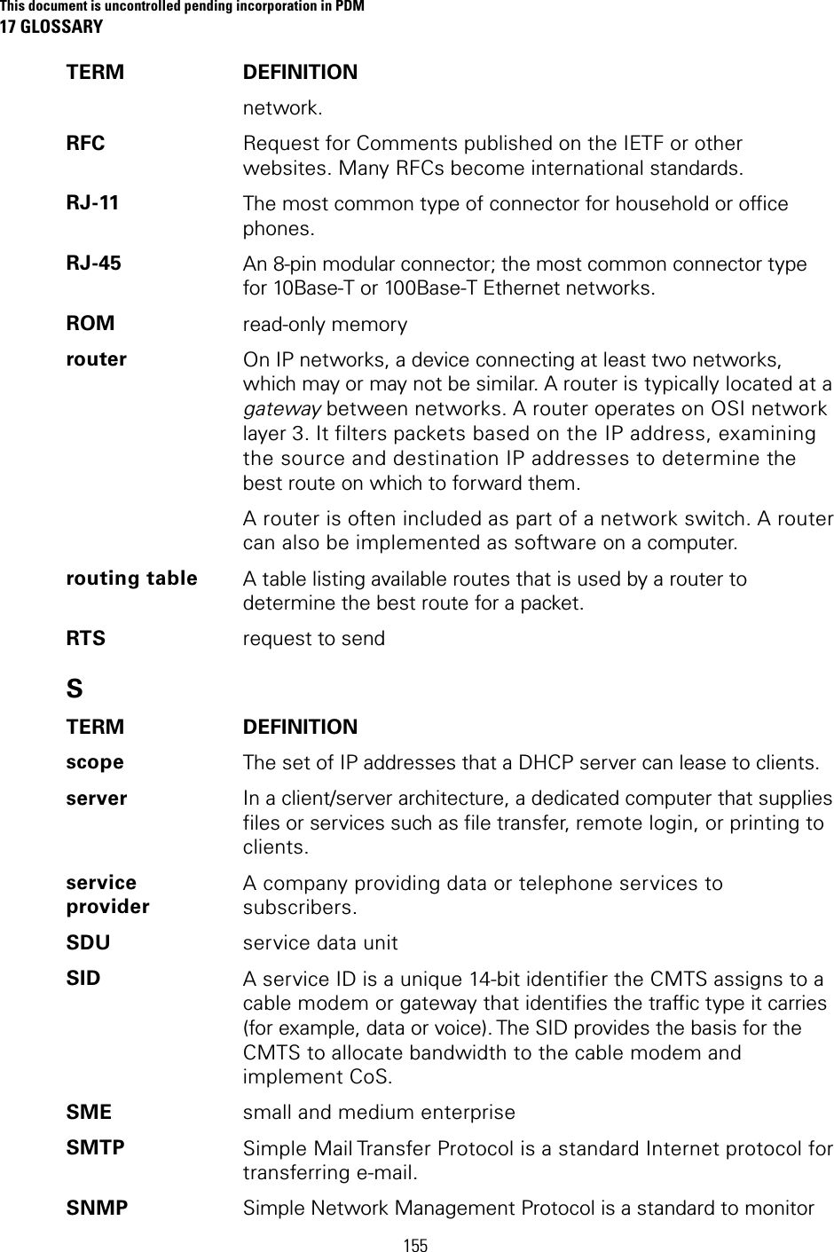 This document is uncontrolled pending incorporation in PDM 17 GLOSSARY  155 TERM DEFINITION network. RFC  Request for Comments published on the IETF or other websites. Many RFCs become international standards. RJ-11  The most common type of connector for household or office phones. RJ-45  An 8-pin modular connector; the most common connector type for 10Base-T or 100Base-T Ethernet networks. ROM  read-only memory router  On IP networks, a device connecting at least two networks, which may or may not be similar. A router is typically located at a gateway between networks. A router operates on OSI network layer 3. It filters packets based on the IP address, examining the source and destination IP addresses to determine the best route on which to forward them. A router is often included as part of a network switch. A router can also be implemented as software on a computer. routing table  A table listing available routes that is used by a router to determine the best route for a packet. RTS  request to send S TERM DEFINITION scope  The set of IP addresses that a DHCP server can lease to clients. server  In a client/server architecture, a dedicated computer that supplies files or services such as file transfer, remote login, or printing to clients. service provider A company providing data or telephone services to subscribers. SDU  service data unit SID  A service ID is a unique 14-bit identifier the CMTS assigns to a cable modem or gateway that identifies the traffic type it carries (for example, data or voice). The SID provides the basis for the CMTS to allocate bandwidth to the cable modem and implement CoS. SME  small and medium enterprise SMTP  Simple Mail Transfer Protocol is a standard Internet protocol for transferring e-mail. SNMP  Simple Network Management Protocol is a standard to monitor 
