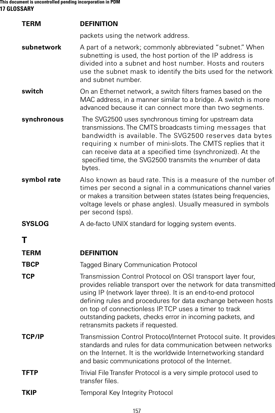 This document is uncontrolled pending incorporation in PDM 17 GLOSSARY  157 TERM DEFINITION packets using the network address. subnetwork A part of a network; commonly abbreviated “subnet.” When subnetting is used, the host portion of the IP address is divided into a subnet and host number. Hosts and routers use the subnet mask to identify the bits used for the network and subnet number. switch On an Ethernet network, a switch filters frames based on the MAC address, in a manner similar to a bridge. A switch is more advanced because it can connect more than two segments. synchronous The SVG2500 uses synchronous timing for upstream data transmissions. The CMTS broadcasts timing messages that bandwidth is available. The SVG2500 reserves data bytes requiring x number of mini-slots. The CMTS replies that it can receive data at a specified time (synchronized). At the specified time, the SVG2500 transmits the x-number of data bytes. symbol rate Also known as baud rate. This is a measure of the number of times per second a signal in a communications channel varies or makes a transition between states (states being frequencies, voltage levels or phase angles). Usually measured in symbols per second (sps). SYSLOG  A de-facto UNIX standard for logging system events. T TERM DEFINITION TBCP  Tagged Binary Communication Protocol TCP  Transmission Control Protocol on OSI transport layer four, provides reliable transport over the network for data transmitted using IP (network layer three). It is an end-to-end protocol defining rules and procedures for data exchange between hosts on top of connectionless IP. TCP uses a timer to track outstanding packets, checks error in incoming packets, and retransmits packets if requested. TCP/IP  Transmission Control Protocol/Internet Protocol suite. It provides standards and rules for data communication between networks on the Internet. It is the worldwide Internetworking standard and basic communications protocol of the Internet. TFTP  Trivial File Transfer Protocol is a very simple protocol used to transfer files. TKIP  Temporal Key Integrity Protocol 