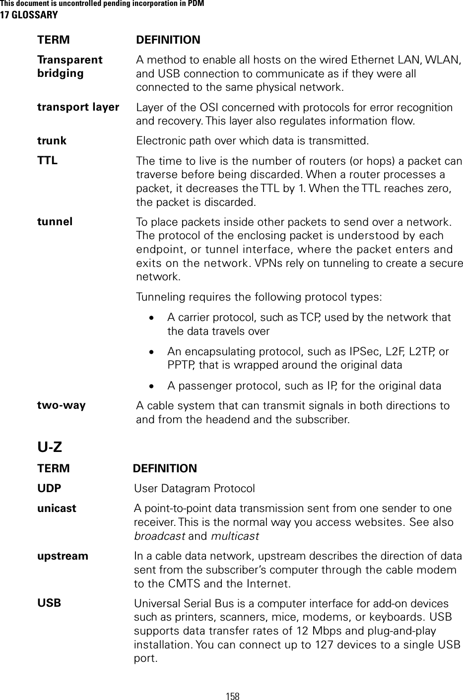 This document is uncontrolled pending incorporation in PDM 17 GLOSSARY 158 TERM DEFINITION Transparent bridging A method to enable all hosts on the wired Ethernet LAN, WLAN, and USB connection to communicate as if they were all connected to the same physical network. transport layer  Layer of the OSI concerned with protocols for error recognition and recovery. This layer also regulates information flow. trunk  Electronic path over which data is transmitted. TTL  The time to live is the number of routers (or hops) a packet can traverse before being discarded. When a router processes a packet, it decreases the TTL by 1. When the TTL reaches zero, the packet is discarded. tunnel  To place packets inside other packets to send over a network. The protocol of the enclosing packet is understood by each endpoint, or tunnel interface, where the packet enters and exits on the network. VPNs rely on tunneling to create a secure network. Tunneling requires the following protocol types: • A carrier protocol, such as TCP, used by the network that the data travels over • An encapsulating protocol, such as IPSec, L2F, L2TP, or PPTP, that is wrapped around the original data • A passenger protocol, such as IP, for the original data two-way  A cable system that can transmit signals in both directions to and from the headend and the subscriber. U-Z TERM DEFINITION UDP  User Datagram Protocol unicast  A point-to-point data transmission sent from one sender to one receiver. This is the normal way you access websites. See also broadcast and multicast upstream  In a cable data network, upstream describes the direction of data sent from the subscriber’s computer through the cable modem to the CMTS and the Internet. USB  Universal Serial Bus is a computer interface for add-on devices such as printers, scanners, mice, modems, or keyboards. USB supports data transfer rates of 12 Mbps and plug-and-play installation. You can connect up to 127 devices to a single USB port. 