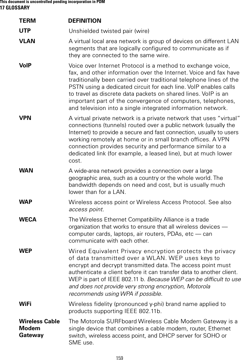 This document is uncontrolled pending incorporation in PDM 17 GLOSSARY  159 TERM DEFINITION UTP  Unshielded twisted pair (wire) VLAN  A virtual local area network is group of devices on different LAN segments that are logically configured to communicate as if they are connected to the same wire. VoIP  Voice over Internet Protocol is a method to exchange voice, fax, and other information over the Internet. Voice and fax have traditionally been carried over traditional telephone lines of the PSTN using a dedicated circuit for each line. VoIP enables calls to travel as discrete data packets on shared lines. VoIP is an important part of the convergence of computers, telephones, and television into a single integrated information network. VPN  A virtual private network is a private network that uses “virtual” connections (tunnels) routed over a public network (usually the Internet) to provide a secure and fast connection, usually to users working remotely at home or in small branch offices. A VPN connection provides security and performance similar to a dedicated link (for example, a leased line), but at much lower cost. WAN  A wide-area network provides a connection over a large geographic area, such as a country or the whole world. The bandwidth depends on need and cost, but is usually much lower than for a LAN. WAP  Wireless access point or Wireless Access Protocol. See also access point. WECA  The Wireless Ethernet Compatibility Alliance is a trade organization that works to ensure that all wireless devices — computer cards, laptops, air routers, PDAs, etc — can communicate with each other. WEP  Wired Equivalent Privacy encryption protects the privacy of data transmitted over a WLAN. WEP uses keys to encrypt and decrypt transmitted data. The access point must authenticate a client before it can transfer data to another client. WEP is part of IEEE 802.11 b. Because WEP can be difficult to use and does not provide very strong encryption, Motorola recommends using WPA if possible. WiFi  Wireless fidelity (pronounced y-phi) brand name applied to products supporting IEEE 802.11b. Wireless Cable Modem Gateway The Motorola SURFboard Wireless Cable Modem Gateway is a single device that combines a cable modem, router, Ethernet switch, wireless access point, and DHCP server for SOHO or SME use. 