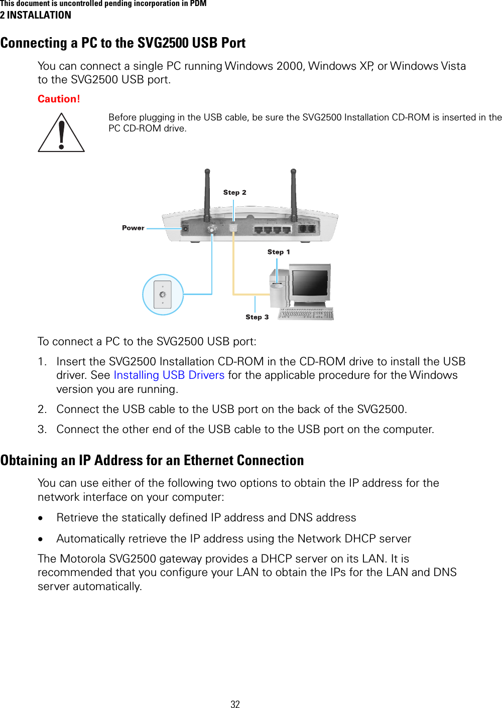 This document is uncontrolled pending incorporation in PDM 2 INSTALLATION 32 Connecting a PC to the SVG2500 USB Port You can connect a single PC running Windows 2000, Windows XP, or Windows Vista to the SVG2500 USB port. Caution!  Before plugging in the USB cable, be sure the SVG2500 Installation CD-ROM is inserted in the PC CD-ROM drive.  To connect a PC to the SVG2500 USB port: 1. Insert the SVG2500 Installation CD-ROM in the CD-ROM drive to install the USB driver. See Installing USB Drivers for the applicable procedure for the Windows version you are running. 2. Connect the USB cable to the USB port on the back of the SVG2500. 3. Connect the other end of the USB cable to the USB port on the computer. Obtaining an IP Address for an Ethernet Connection You can use either of the following two options to obtain the IP address for the network interface on your computer: • Retrieve the statically defined IP address and DNS address • Automatically retrieve the IP address using the Network DHCP server The Motorola SVG2500 gateway provides a DHCP server on its LAN. It is recommended that you configure your LAN to obtain the IPs for the LAN and DNS server automatically.  