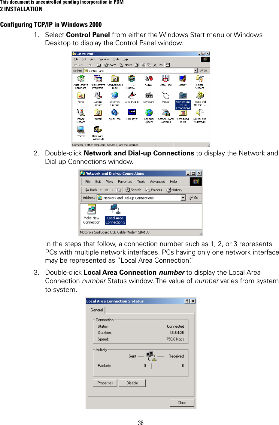 This document is uncontrolled pending incorporation in PDM 2 INSTALLATION 36 Configuring TCP/IP in Windows 2000 1. Select Control Panel from either the Windows Start menu or Windows Desktop to display the Control Panel window.  2. Double-click Network and Dial-up Connections to display the Network and Dial-up Connections window.  In the steps that follow, a connection number such as 1, 2, or 3 represents PCs with multiple network interfaces. PCs having only one network interface may be represented as “Local Area Connection.” 3. Double-click Local Area Connection number to display the Local Area Connection number Status window. The value of number varies from system to system.  