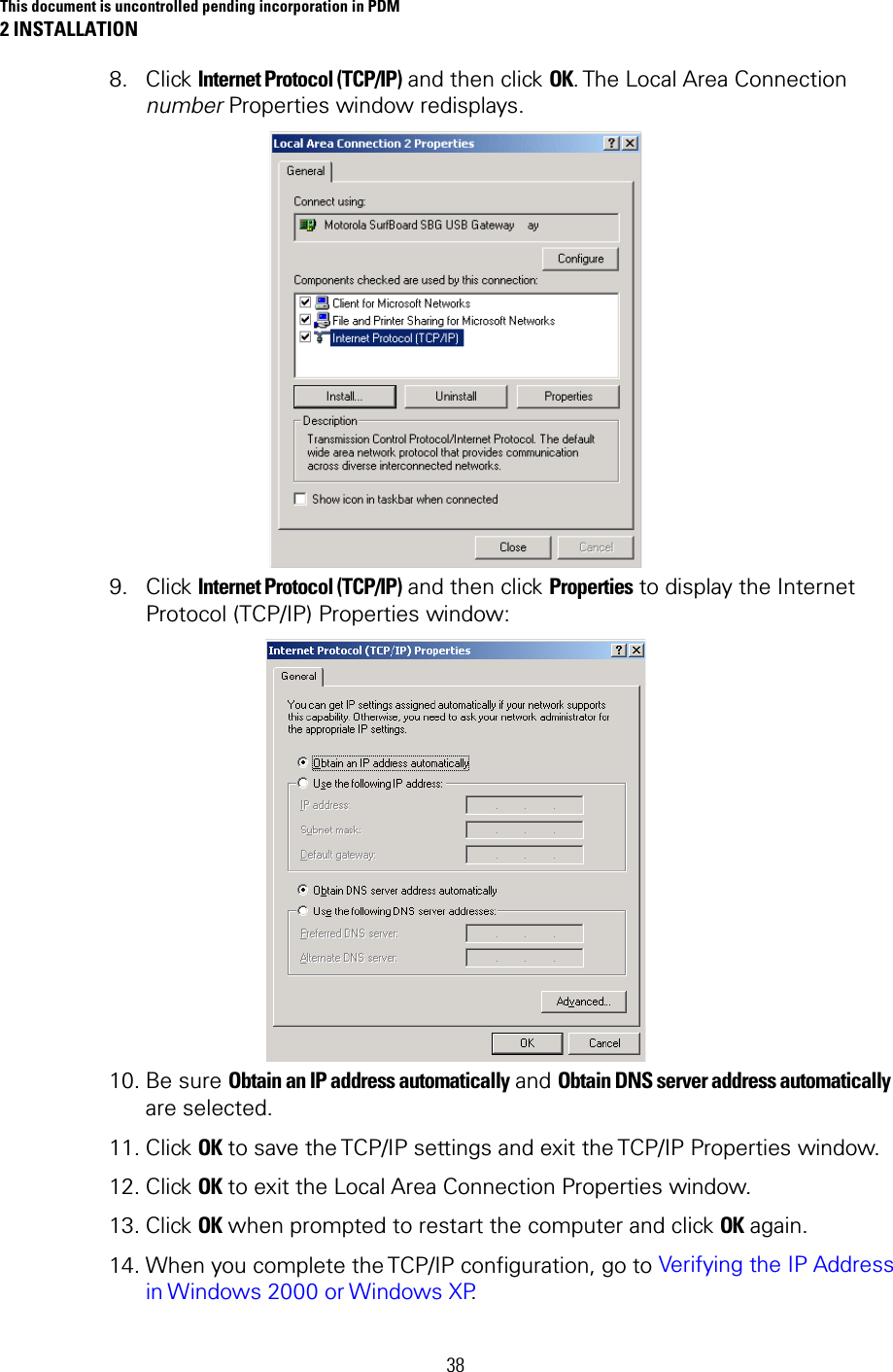 This document is uncontrolled pending incorporation in PDM 2 INSTALLATION 38 8. Click Internet Protocol (TCP/IP) and then click OK. The Local Area  Connection number Properties window redisplays.  9. Click Internet Protocol (TCP/IP) and then click Properties to display the Internet Protocol (TCP/IP) Properties window:  10. Be sure Obtain an IP address automatically and Obtain DNS server address automatically are selected. 11. Click OK to save the TCP/IP settings and exit the TCP/IP Properties window. 12. Click OK to exit the Local Area Connection Properties window. 13. Click OK when prompted to restart the computer and click OK again. 14. When you complete the TCP/IP configuration, go to Verifying the IP Address in Windows 2000 or Windows XP. 