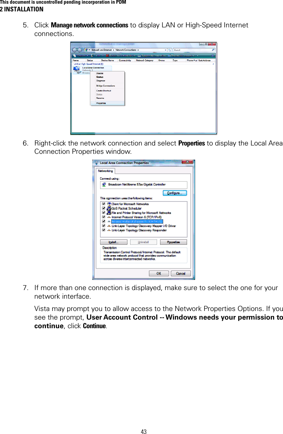 This document is uncontrolled pending incorporation in PDM 2 INSTALLATION  43 5. Click Manage network connections to display LAN or High-Speed Internet connections.  6. Right-click the network connection and select Properties to display the Local Area Connection Properties window.  7. If more than one connection is displayed, make sure to select the one for your network interface.  Vista may prompt you to allow access to the Network Properties Options. If you see the prompt, User Account Control -- Windows needs your permission to continue, click Continue. 