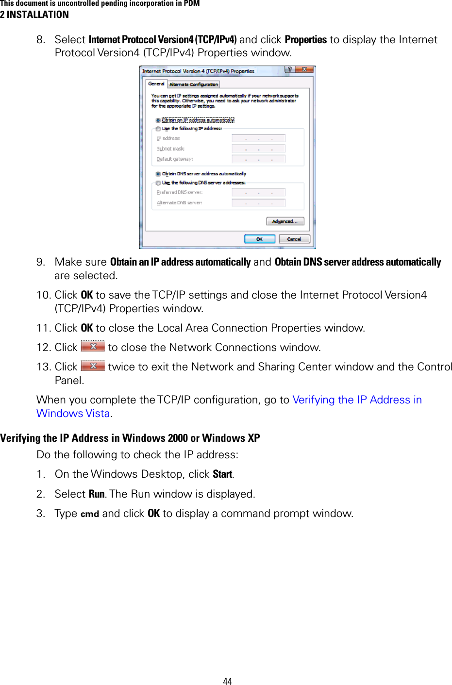 This document is uncontrolled pending incorporation in PDM 2 INSTALLATION 44 8. Select Internet Protocol Version4 (TCP/IPv4) and click Properties to display the Internet Protocol Version4 (TCP/IPv4) Properties window.  9. Make sure Obtain an IP address automatically and Obtain DNS server address automatically are selected. 10. Click OK to save the TCP/IP settings and close the Internet Protocol Version4 (TCP/IPv4) Properties window. 11. Click OK to close the Local Area Connection Properties window. 12. Click   to close the Network Connections window. 13. Click   twice to exit the Network and Sharing Center window and the Control Panel. When you complete the TCP/IP configuration, go to Verifying the IP Address in Windows Vista. Verifying the IP Address in Windows 2000 or Windows XP  Do the following to check the IP address:  1. On the Windows Desktop, click Start. 2. Select Run. The Run window is displayed.  3. Type cmd and click OK to display a command prompt window.   