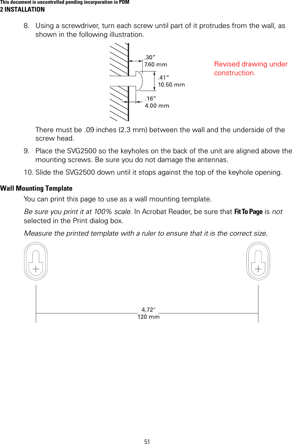 This document is uncontrolled pending incorporation in PDM 2 INSTALLATION  51 8. Using a screwdriver, turn each screw until part of it protrudes from the wall, as shown in the following illustration.  There must be .09 inches (2.3 mm) between the wall and the underside of the screw head. 9. Place the SVG2500 so the keyholes on the back of the unit are aligned above the mounting screws. Be sure you do not damage the antennas.  10. Slide the SVG2500 down until it stops against the top of the keyhole opening. Wall Mounting Template You can print this page to use as a wall mounting template. Be sure you print it at 100% scale. In Acrobat Reader, be sure that Fit To Page is not selected in the Print dialog box. Measure the printed template with a ruler to ensure that it is the correct size.   Revised drawing under construction. 
