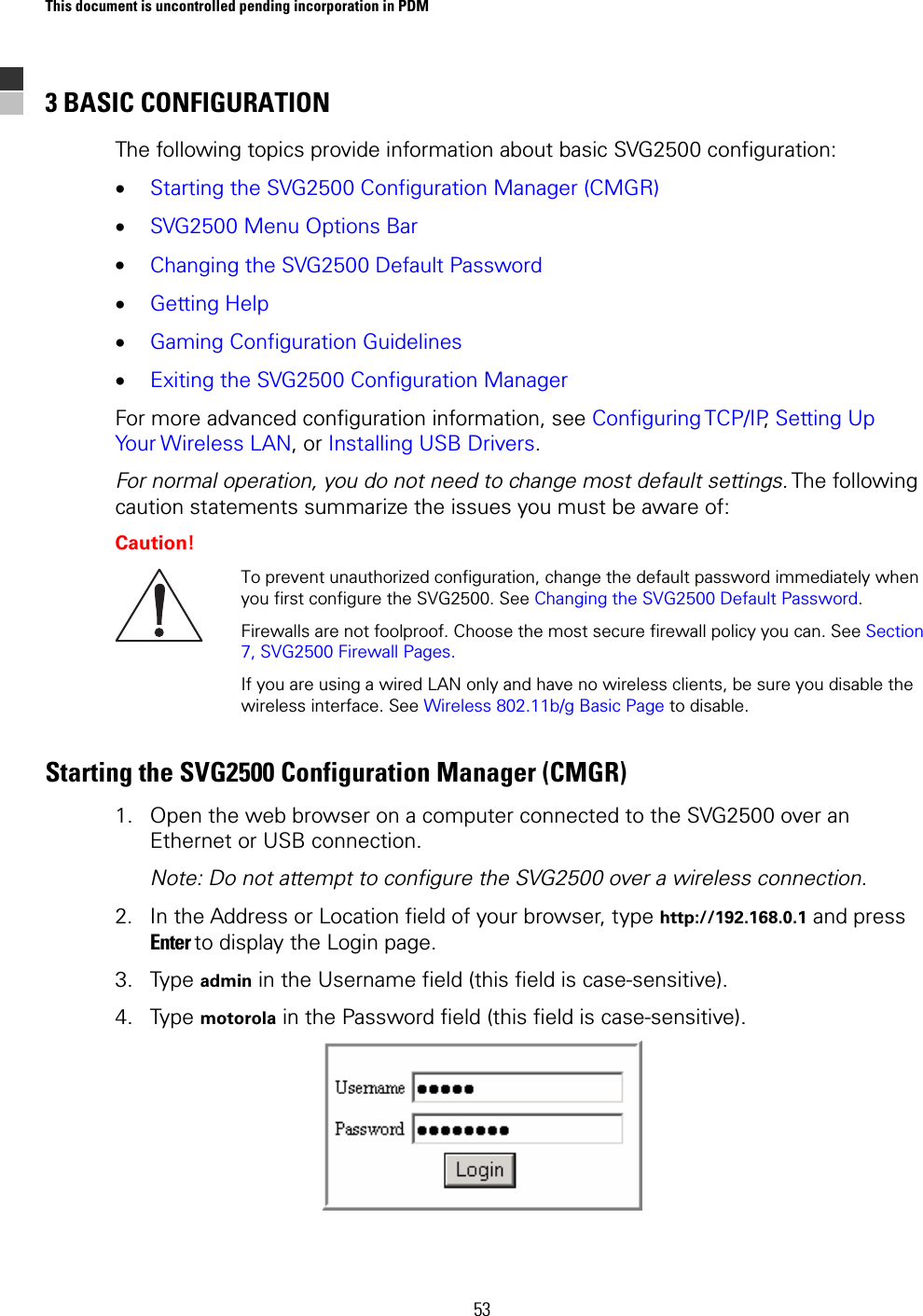 This document is uncontrolled pending incorporation in PDM  53 3 BASIC CONFIGURATION The following topics provide information about basic SVG2500 configuration: • Starting the SVG2500 Configuration Manager (CMGR) • SVG2500 Menu Options Bar • Changing the SVG2500 Default Password • Getting Help • Gaming Configuration Guidelines • Exiting the SVG2500 Configuration Manager For more advanced configuration information, see Configuring TCP/IP, Setting Up Your Wireless LAN, or Installing USB Drivers. For normal operation, you do not need to change most default settings. The  following caution statements summarize the issues you must be aware of: Caution!  To prevent unauthorized configuration, change the default password immediately when you first configure the SVG2500. See Changing the SVG2500 Default Password. Firewalls are not foolproof. Choose the most secure firewall policy you can. See Section 7, SVG2500 Firewall Pages. If you are using a wired LAN only and have no wireless clients, be sure you disable the wireless interface. See Wireless 802.11b/g Basic Page to disable. Starting the SVG2500 Configuration Manager (CMGR) 1. Open the web browser on a computer connected to the SVG2500 over an Ethernet or USB connection. Note: Do not attempt to configure the SVG2500 over a wireless connection. 2. In the Address or Location field of your browser, type http://192.168.0.1 and press Enter to display the Login page. 3. Type admin in the Username field (this field is case-sensitive). 4. Type motorola in the Password field (this field is case-sensitive).  