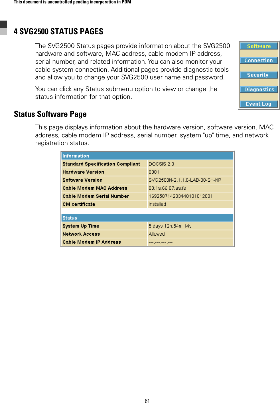 This document is uncontrolled pending incorporation in PDM  61 4 SVG2500 STATUS PAGES The SVG2500 Status pages provide information about the SVG2500 hardware and software, MAC address, cable modem IP address, serial number, and related information. You can also monitor your cable system connection. Additional pages provide diagnostic tools and allow you to change your SVG2500 user name and password. You can click any Status submenu option to view or change the status information for that option. Status Software Page This page displays information about the hardware version, software version, MAC address, cable modem IP address, serial number, system &quot;up&quot; time, and network registration status.   