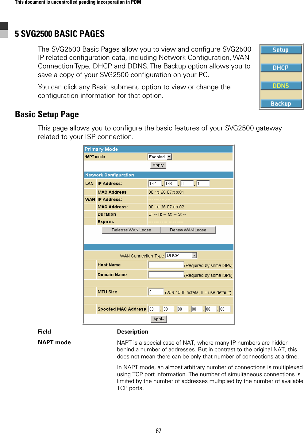 This document is uncontrolled pending incorporation in PDM  67 5 SVG2500 BASIC PAGES The SVG2500 Basic Pages allow you to view and configure SVG2500 IP-related configuration data, including Network Configuration, WAN Connection Type, DHCP, and DDNS. The Backup option allows you to save a copy of your SVG2500 configuration on your PC.  You can click any Basic submenu option to view or change the configuration information for that option. Basic Setup Page This page allows you to configure the basic features of your SVG2500 gateway related to your ISP connection.  Field   Description NAPT mode  NAPT is a special case of NAT, where many IP numbers are hidden behind a number of addresses. But in contrast to the original NAT, this does not mean there can be only that number of connections at a time.  In NAPT mode, an almost arbitrary number of connections is multiplexed using TCP port information. The number of simultaneous connections is limited by the number of addresses multiplied by the number of available TCP ports. 