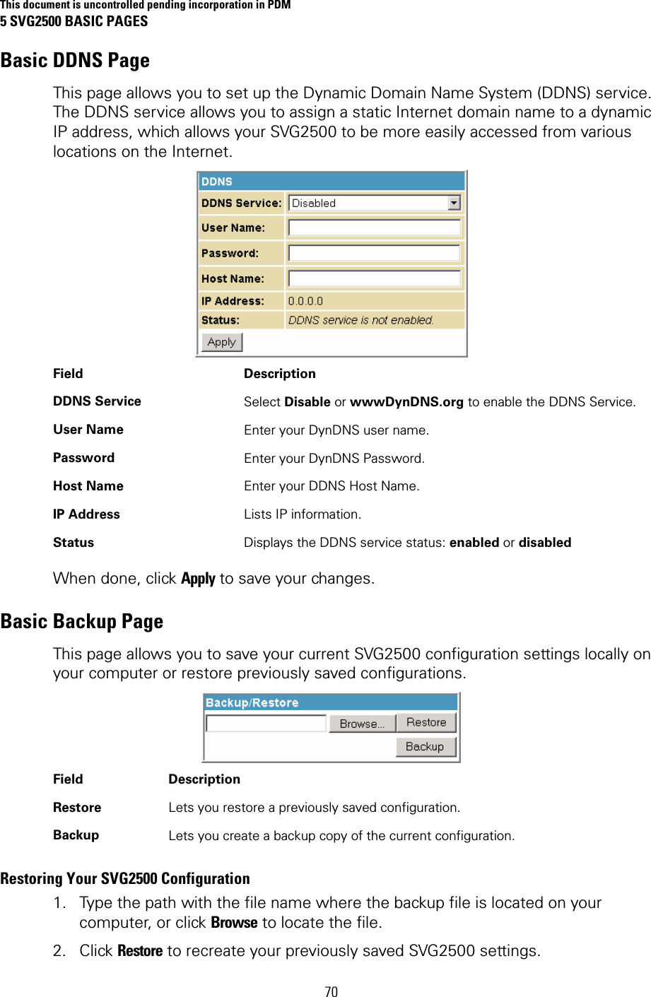 This document is uncontrolled pending incorporation in PDM 5 SVG2500 BASIC PAGES 70 Basic DDNS Page This page allows you to set up the Dynamic Domain Name System (DDNS) service. The DDNS service allows you to assign a static Internet domain name to a dynamic IP address, which allows your SVG2500 to be more easily accessed from various locations on the Internet.  Field   Description DDNS Service  Select Disable or wwwDynDNS.org to enable the DDNS Service. User Name  Enter your DynDNS user name. Password  Enter your DynDNS Password. Host Name  Enter your DDNS Host Name. IP Address  Lists IP information. Status  Displays the DDNS service status: enabled or disabled When done, click Apply to save your changes. Basic Backup Page This page allows you to save your current SVG2500 configuration settings locally on your computer or restore previously saved configurations.  Field   Description Restore  Lets you restore a previously saved configuration. Backup  Lets you create a backup copy of the current configuration. Restoring Your SVG2500 Configuration 1. Type the path with the file name where the backup file is located on your computer, or click Browse to locate the file. 2. Click Restore to recreate your previously saved SVG2500 settings. 