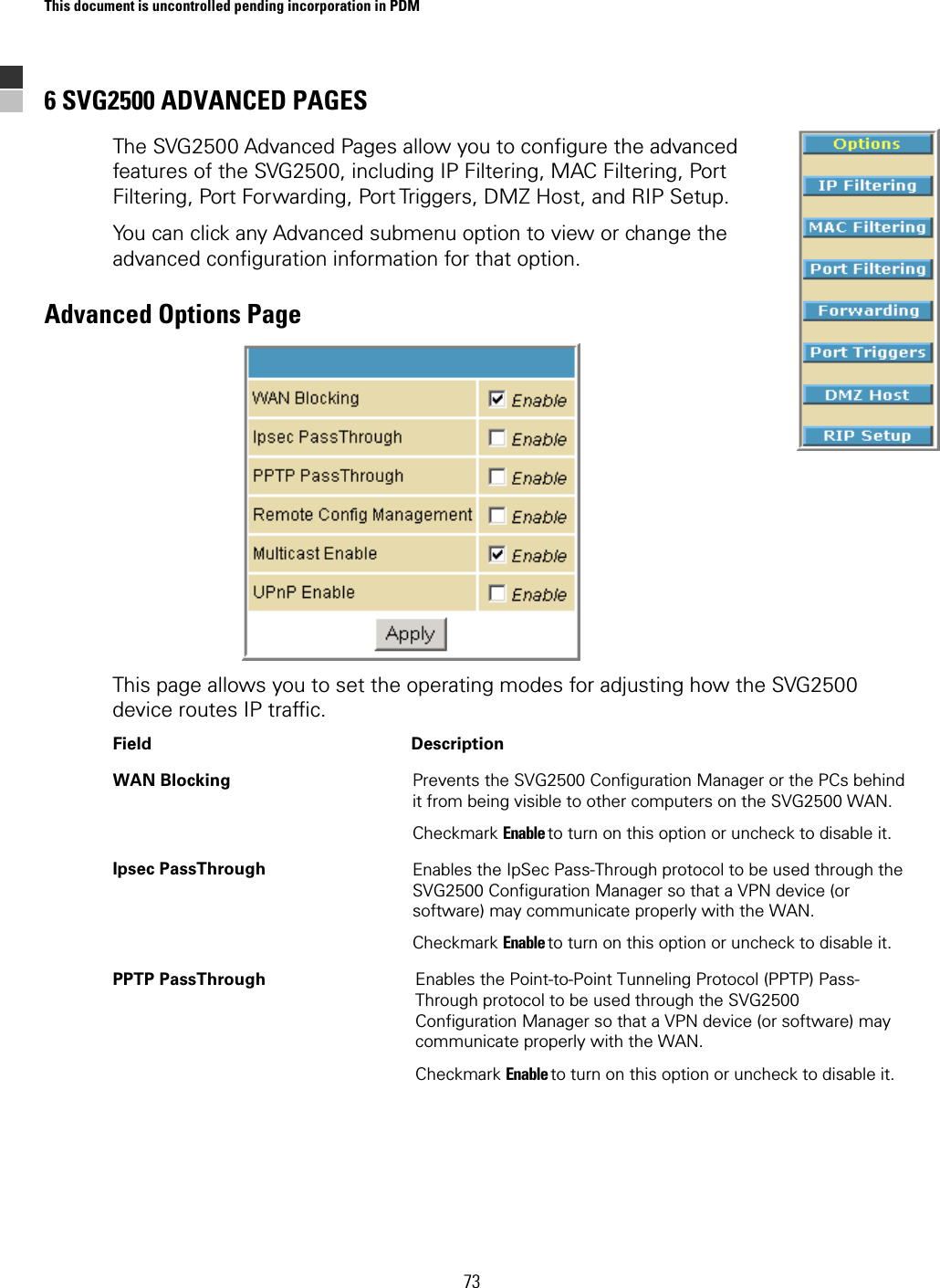 This document is uncontrolled pending incorporation in PDM  73 6 SVG2500 ADVANCED PAGES The SVG2500 Advanced Pages allow you to configure the advanced features of the SVG2500, including IP Filtering, MAC Filtering, Port Filtering, Port Forwarding, Port Triggers, DMZ Host, and RIP Setup. You can click any Advanced submenu option to view or change the advanced configuration information for that option. Advanced Options Page  This page allows you to set the operating modes for adjusting how the SVG2500 device routes IP traffic.  Field   Description WAN Blocking  Prevents the SVG2500 Configuration Manager or the PCs behind it from being visible to other computers on the SVG2500 WAN. Checkmark Enable to turn on this option or uncheck to disable it. Ipsec PassThrough  Enables the IpSec Pass-Through protocol to be used through the SVG2500 Configuration Manager so that a VPN device (or software) may communicate properly with the WAN. Checkmark Enable to turn on this option or uncheck to disable it. PPTP PassThrough  Enables the Point-to-Point Tunneling Protocol (PPTP) Pass-Through protocol to be used through the SVG2500 Configuration Manager so that a VPN device (or software) may communicate properly with the WAN. Checkmark Enable to turn on this option or uncheck to disable it. 