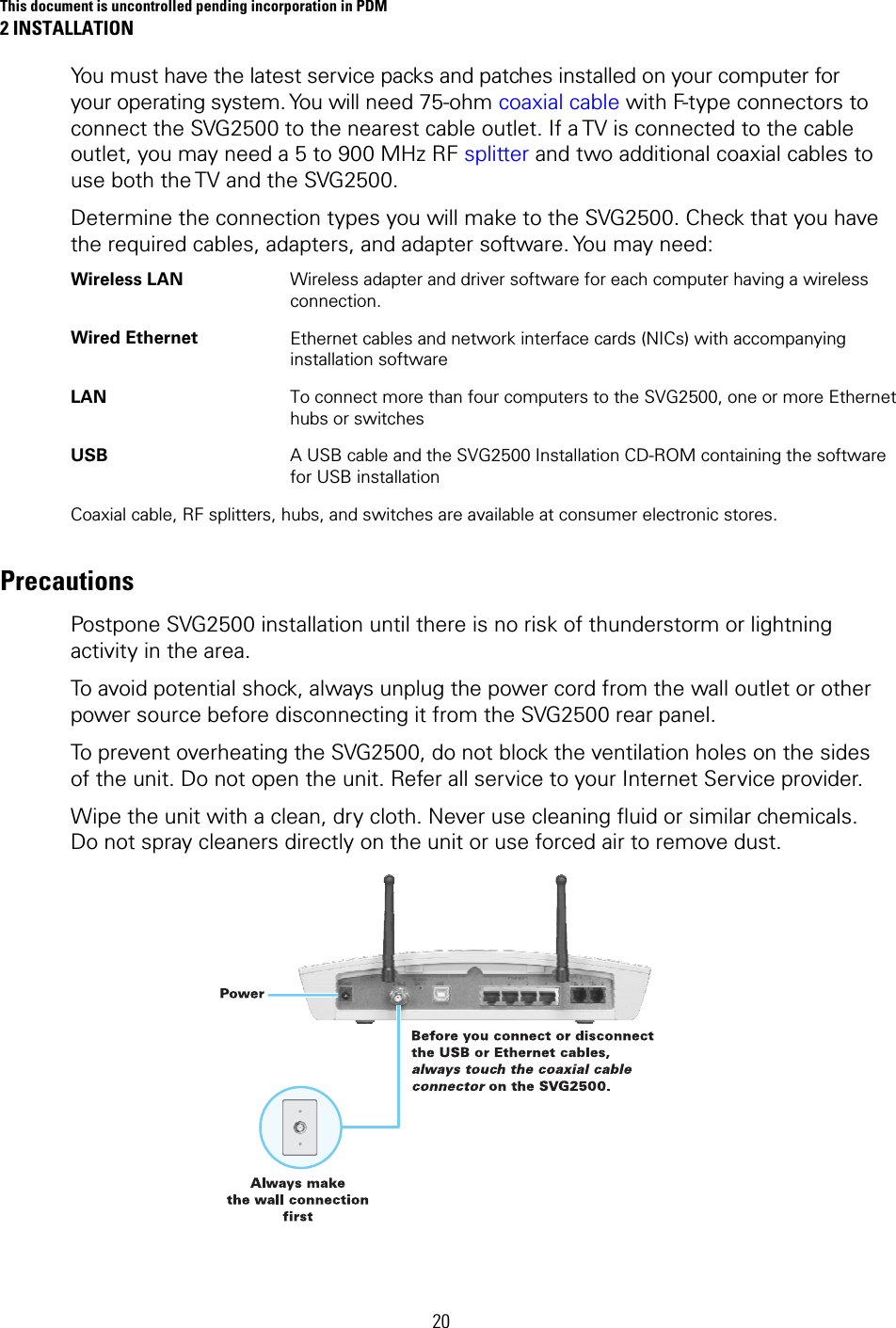 This document is uncontrolled pending incorporation in PDM 2 INSTALLATION 20 You must have the latest service packs and patches installed on your computer for your operating system. You will need 75-ohm coaxial cable with F-type connectors to connect the SVG2500 to the nearest cable outlet. If a TV is connected to the cable outlet, you may need a 5 to 900 MHz RF splitter and two additional coaxial cables to use both the TV and the SVG2500. Determine the connection types you will make to the SVG2500. Check that you have the required cables, adapters, and adapter software. You may need: Wireless LAN    Wireless adapter and driver software for each computer having a wireless connection. Wired Ethernet  Ethernet cables and network interface cards (NICs) with accompanying installation software LAN  To connect more than four computers to the SVG2500, one or more Ethernet hubs or switches USB  A USB cable and the SVG2500 Installation CD-ROM containing the software for USB installation Coaxial cable, RF splitters, hubs, and switches are available at consumer electronic stores. Precautions Postpone SVG2500 installation until there is no risk of thunderstorm or lightning activity in the area. To avoid potential shock, always unplug the power cord from the wall outlet or other power source before disconnecting it from the SVG2500 rear panel. To prevent overheating the SVG2500, do not block the ventilation holes on the sides of the unit. Do not open the unit. Refer all service to your Internet Service provider. Wipe the unit with a clean, dry cloth. Never use cleaning fluid or similar chemicals. Do not spray cleaners directly on the unit or use forced air to remove dust.  