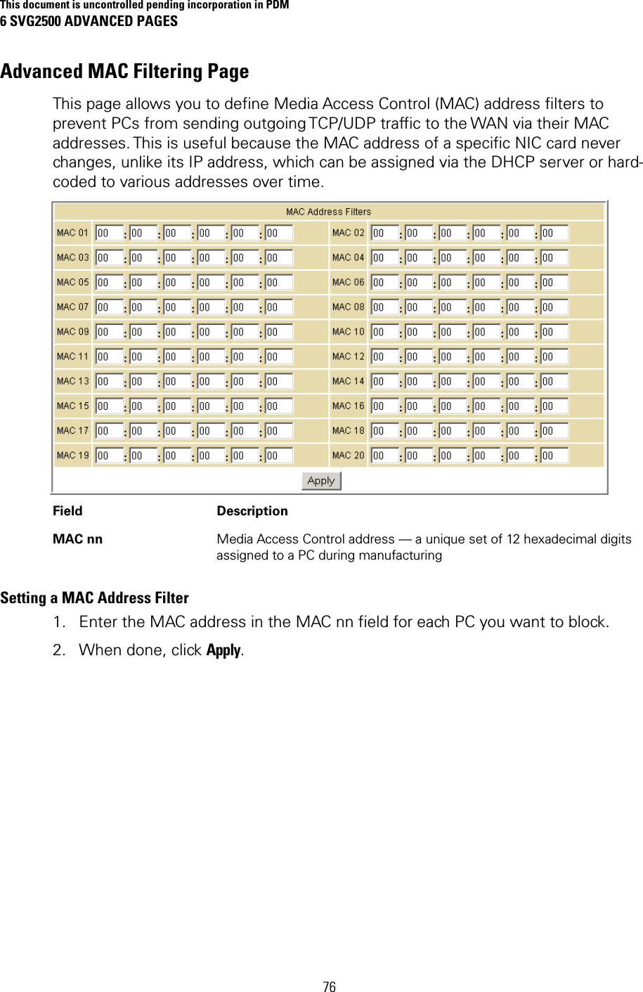 This document is uncontrolled pending incorporation in PDM 6 SVG2500 ADVANCED PAGES 76 Advanced MAC Filtering Page This page allows you to define Media Access Control (MAC) address filters to prevent PCs from sending outgoing TCP/UDP traffic to the WAN via their MAC addresses. This is useful because the MAC address of a specific NIC card never changes, unlike its IP address, which can be assigned via the DHCP server or hard-coded to various addresses over time.  Field Description MAC nn  Media Access Control address — a unique set of 12 hexadecimal digits assigned to a PC during manufacturing Setting a MAC Address Filter 1. Enter the MAC address in the MAC nn field for each PC you want to block. 2. When done, click Apply. 