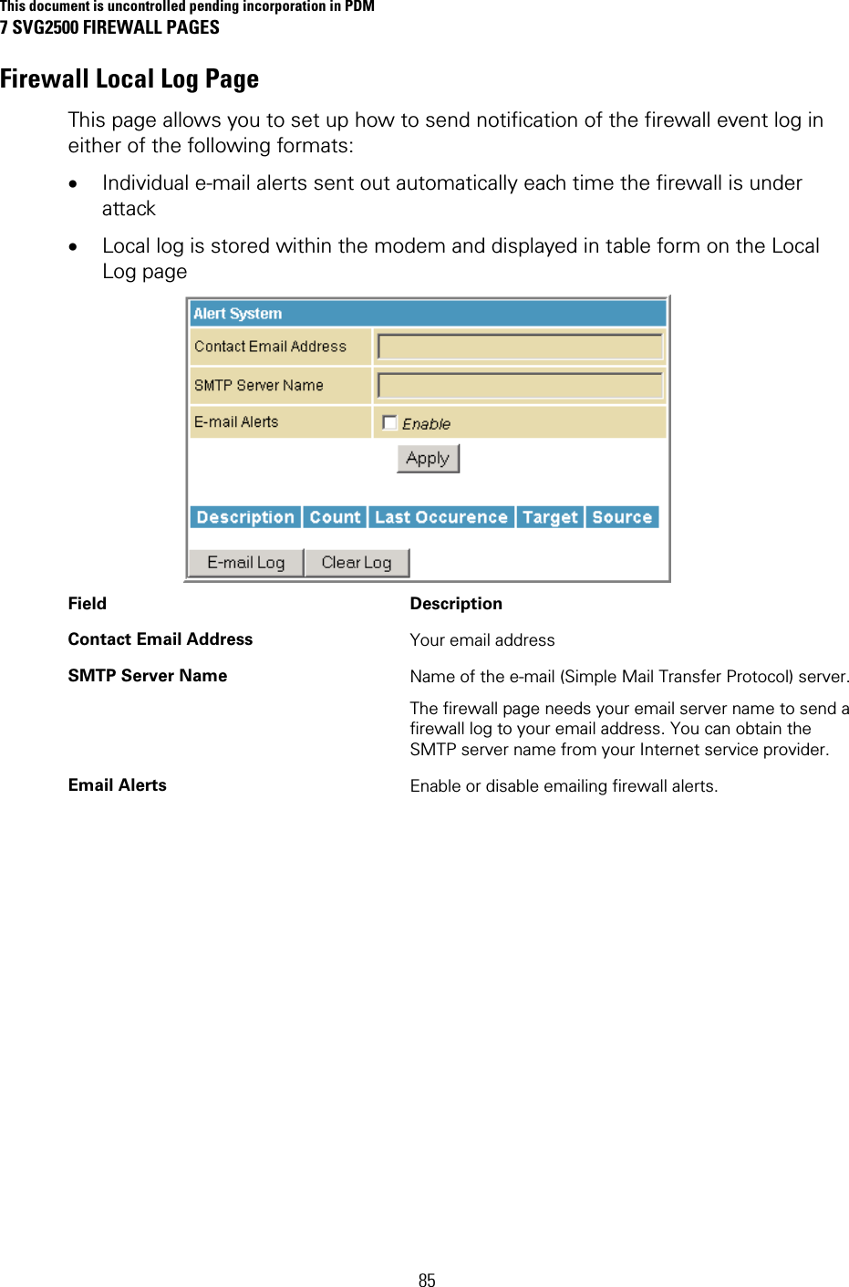 This document is uncontrolled pending incorporation in PDM 7 SVG2500 FIREWALL PAGES  85 Firewall Local Log Page This page allows you to set up how to send notification of the firewall event log in either of the following formats: • Individual e-mail alerts sent out automatically each time the firewall is under attack • Local log is stored within the modem and displayed in table form on the Local Log page  Field Description Contact Email Address  Your email address SMTP Server Name  Name of the e-mail (Simple Mail Transfer Protocol) server. The firewall page needs your email server name to send a firewall log to your email address. You can obtain the SMTP server name from your Internet service provider. Email Alerts  Enable or disable emailing firewall alerts. 