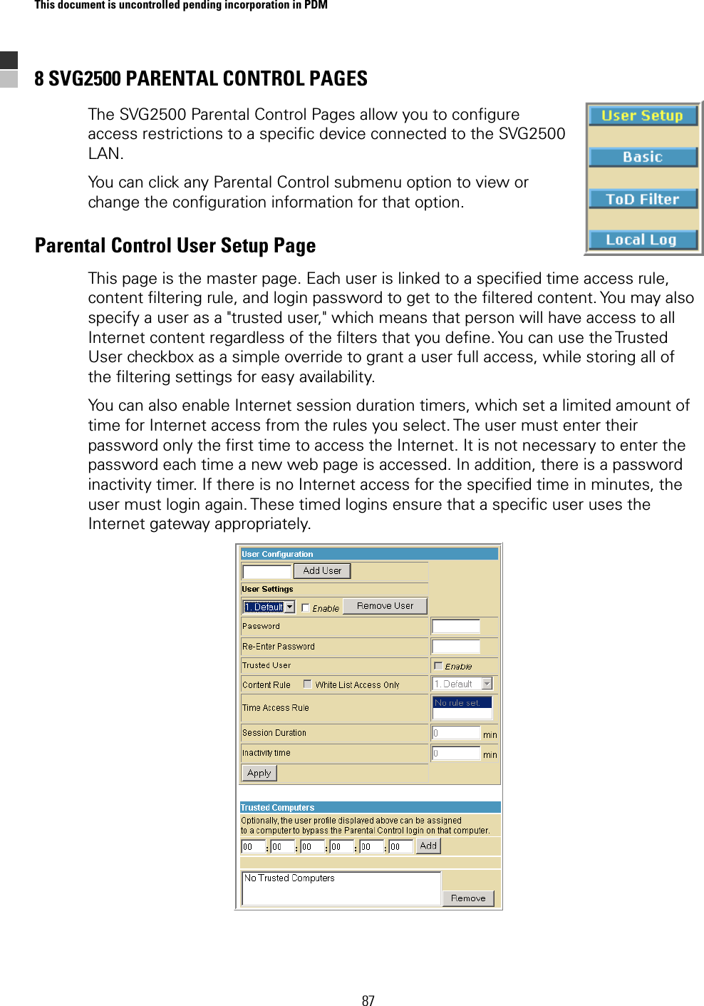 This document is uncontrolled pending incorporation in PDM  87 8 SVG2500 PARENTAL CONTROL PAGES The SVG2500 Parental Control Pages allow you to configure access restrictions to a specific device connected to the SVG2500 LAN. You can click any Parental Control submenu option to view or change the configuration information for that option. Parental Control User Setup Page This page is the master page. Each user is linked to a specified time access rule, content filtering rule, and login password to get to the filtered content. You may also specify a user as a &quot;trusted user,&quot; which means that person will have access to all Internet content regardless of the filters that you define. You can use the Trusted User checkbox as a simple override to grant a user full access, while storing all of the filtering settings for easy availability.  You can also enable Internet session duration timers, which set a limited amount of time for Internet access from the rules you select. The user must enter their password only the first time to access the Internet. It is not necessary to enter the password each time a new web page is accessed. In addition, there is a password inactivity timer. If there is no Internet access for the specified time in minutes, the user must login again. These timed logins ensure that a specific user uses the Internet gateway appropriately.  