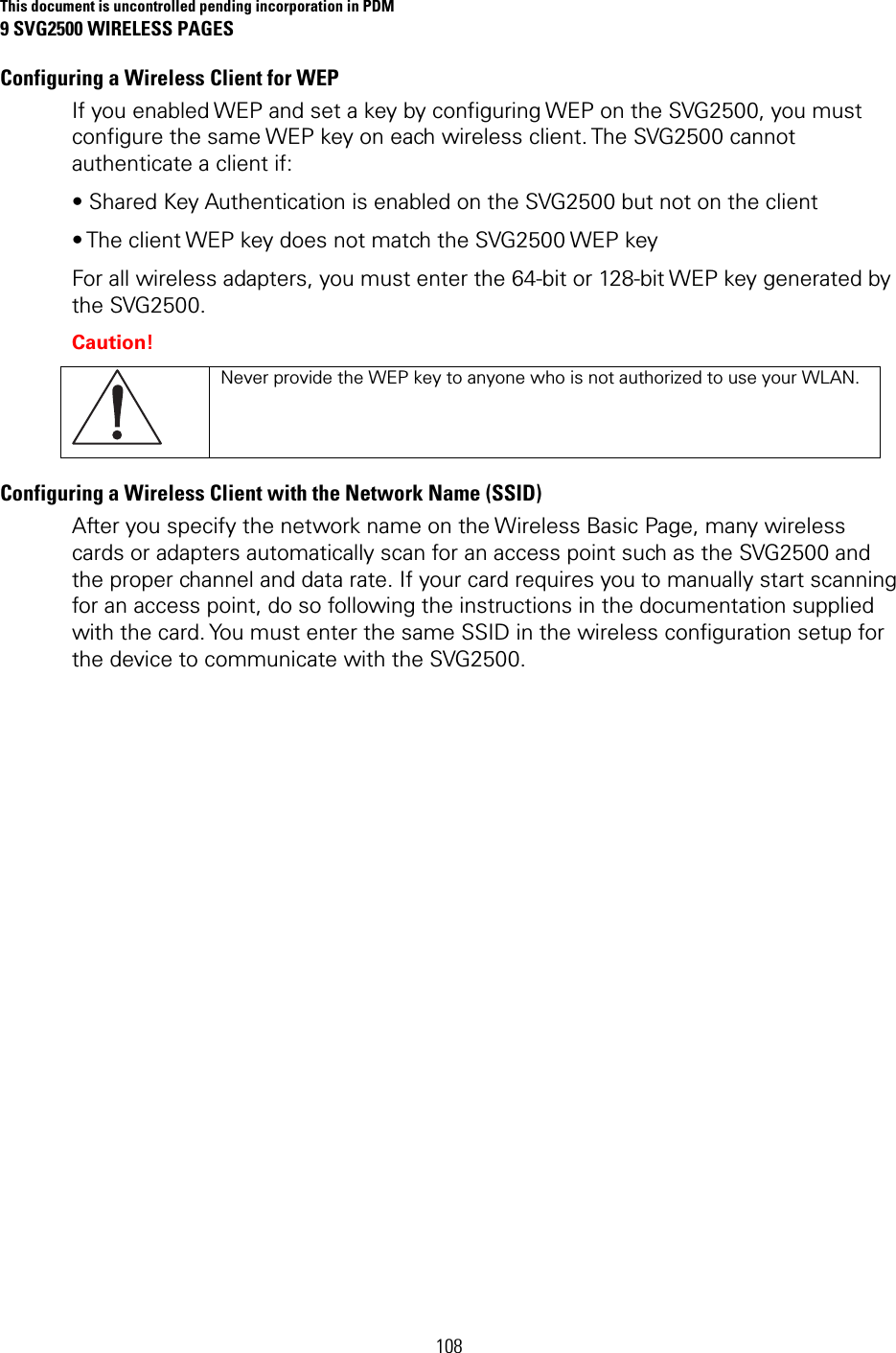 This document is uncontrolled pending incorporation in PDM 9 SVG2500 WIRELESS PAGES 108 Configuring a Wireless Client for WEP If you enabled WEP and set a key by configuring WEP on the SVG2500, you must configure the same WEP key on each wireless client. The SVG2500 cannot authenticate a client if: • Shared Key Authentication is enabled on the SVG2500 but not on the client • The client WEP key does not match the SVG2500 WEP key For all wireless adapters, you must enter the 64-bit or 128-bit WEP key generated by the SVG2500. Caution!  Never provide the WEP key to anyone who is not authorized to use your WLAN. Configuring a Wireless Client with the Network Name (SSID) After you specify the network name on the Wireless Basic Page, many wireless cards or adapters automatically scan for an access point such as the SVG2500 and the proper channel and data rate. If your card requires you to manually start scanning for an access point, do so following the instructions in the documentation supplied with the card. You must enter the same SSID in the wireless configuration setup for the device to communicate with the SVG2500.     
