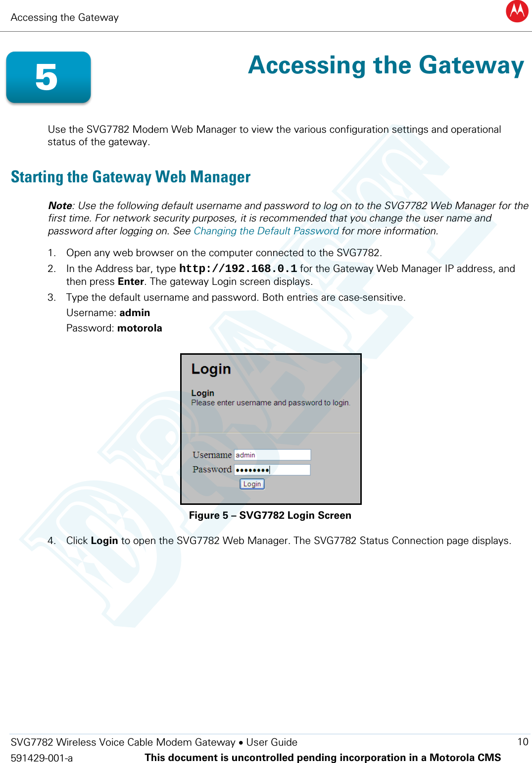 Accessing the Gateway B  SVG7782 Wireless Voice Cable Modem Gateway • User Guide 10 591429-001-a This document is uncontrolled pending incorporation in a Motorola CMS   Accessing the Gateway  Use the SVG7782 Modem Web Manager to view the various configuration settings and operational status of the gateway.  Starting the Gateway Web Manager Note: Use the following default username and password to log on to the SVG7782 Web Manager for the first time. For network security purposes, it is recommended that you change the user name and password after logging on. See Changing the Default Password for more information. 1. Open any web browser on the computer connected to the SVG7782. 2. In the Address bar, type http://192.168.0.1 for the Gateway Web Manager IP address, and then press Enter. The gateway Login screen displays. 3. Type the default username and password. Both entries are case-sensitive. Username: admin Password: motorola  Figure 5 – SVG7782 Login Screen 4. Click Login to open the SVG7782 Web Manager. The SVG7782 Status Connection page displays. 5 DRAFT