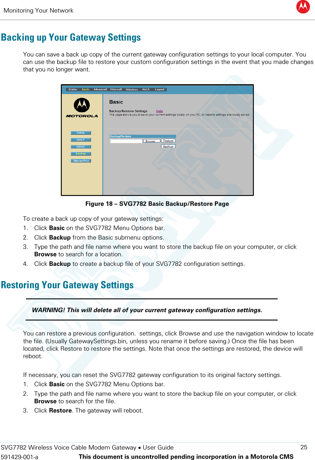 Monitoring Your Network B  SVG7782 Wireless Voice Cable Modem Gateway • User Guide 25 591429-001-a This document is uncontrolled pending incorporation in a Motorola CMS  Backing up Your Gateway Settings You can save a back up copy of the current gateway configuration settings to your local computer. You can use the backup file to restore your custom configuration settings in the event that you made changes that you no longer want.   Figure 18 – SVG7782 Basic Backup/Restore Page To create a back up copy of your gateway settings: 1. Click Basic on the SVG7782 Menu Options bar. 2. Click Backup from the Basic submenu options. 3. Type the path and file name where you want to store the backup file on your computer, or click Browse to search for a location. 4. Click Backup to create a backup file of your SVG7782 configuration settings. Restoring Your Gateway Settings  WARNING! This will delete all of your current gateway configuration settings.  You can restore a previous configuration.  settings, click Browse and use the navigation window to locate the file. (Usually GatewaySettings.bin, unless you rename it before saving.) Once the file has been located, click Restore to restore the settings. Note that once the settings are restored, the device will reboot.  If necessary, you can reset the SVG7782 gateway configuration to its original factory settings.  1. Click Basic on the SVG7782 Menu Options bar. 2. Type the path and file name where you want to store the backup file on your computer, or click Browse to search for the file. 3. Click Restore. The gateway will reboot.   DRAFT