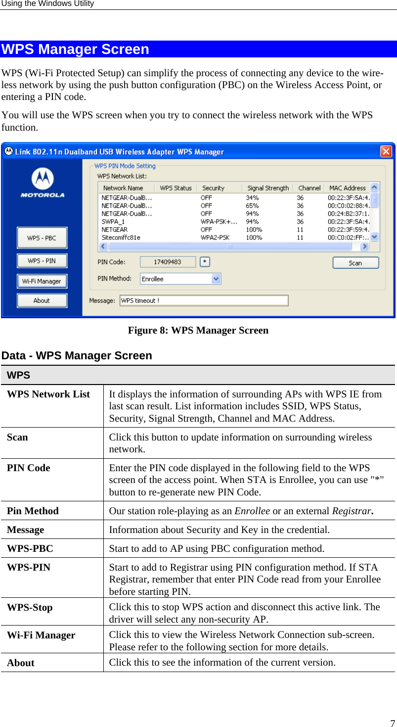 Using the Windows Utility WPS Manager Screen WPS (Wi-Fi Protected Setup) can simplify the process of connecting any device to the wire-less network by using the push button configuration (PBC) on the Wireless Access Point, or entering a PIN code. You will use the WPS screen when you try to connect the wireless network with the WPS function.  Figure 8: WPS Manager Screen Data - WPS Manager Screen WPS WPS Network List  It displays the information of surrounding APs with WPS IE from last scan result. List information includes SSID, WPS Status, Security, Signal Strength, Channel and MAC Address. Scan  Click this button to update information on surrounding wireless network. PIN Code  Enter the PIN code displayed in the following field to the WPS screen of the access point. When STA is Enrollee, you can use &quot;*&quot; button to re-generate new PIN Code. Pin Method  Our station role-playing as an Enrollee or an external Registrar. Message  Information about Security and Key in the credential. WPS-PBC  Start to add to AP using PBC configuration method. WPS-PIN  Start to add to Registrar using PIN configuration method. If STA Registrar, remember that enter PIN Code read from your Enrollee before starting PIN. WPS-Stop  Click this to stop WPS action and disconnect this active link. The driver will select any non-security AP. Wi-Fi Manager  Click this to view the Wireless Network Connection sub-screen. Please refer to the following section for more details. About  Click this to see the information of the current version.   7 