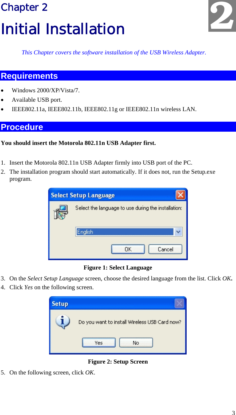  2 Chapter 2 Initial Installation This Chapter covers the software installation of the USB Wireless Adapter. Requirements •  Windows 2000/XP/Vista/7. •  Available USB port. •  IEEE802.11a, IEEE802.11b, IEEE802.11g or IEEE802.11n wireless LAN. Procedure You should insert the Motorola 802.11n USB Adapter first.  1.  Insert the Motorola 802.11n USB Adapter firmly into USB port of the PC. 2.  The installation program should start automatically. If it does not, run the Setup.exe  program.  Figure 1: Select Language 3. On the Select Setup Language screen, choose the desired language from the list. Click OK. 4. Click Yes on the following screen.  Figure 2: Setup Screen 5.  On the following screen, click OK. 3 