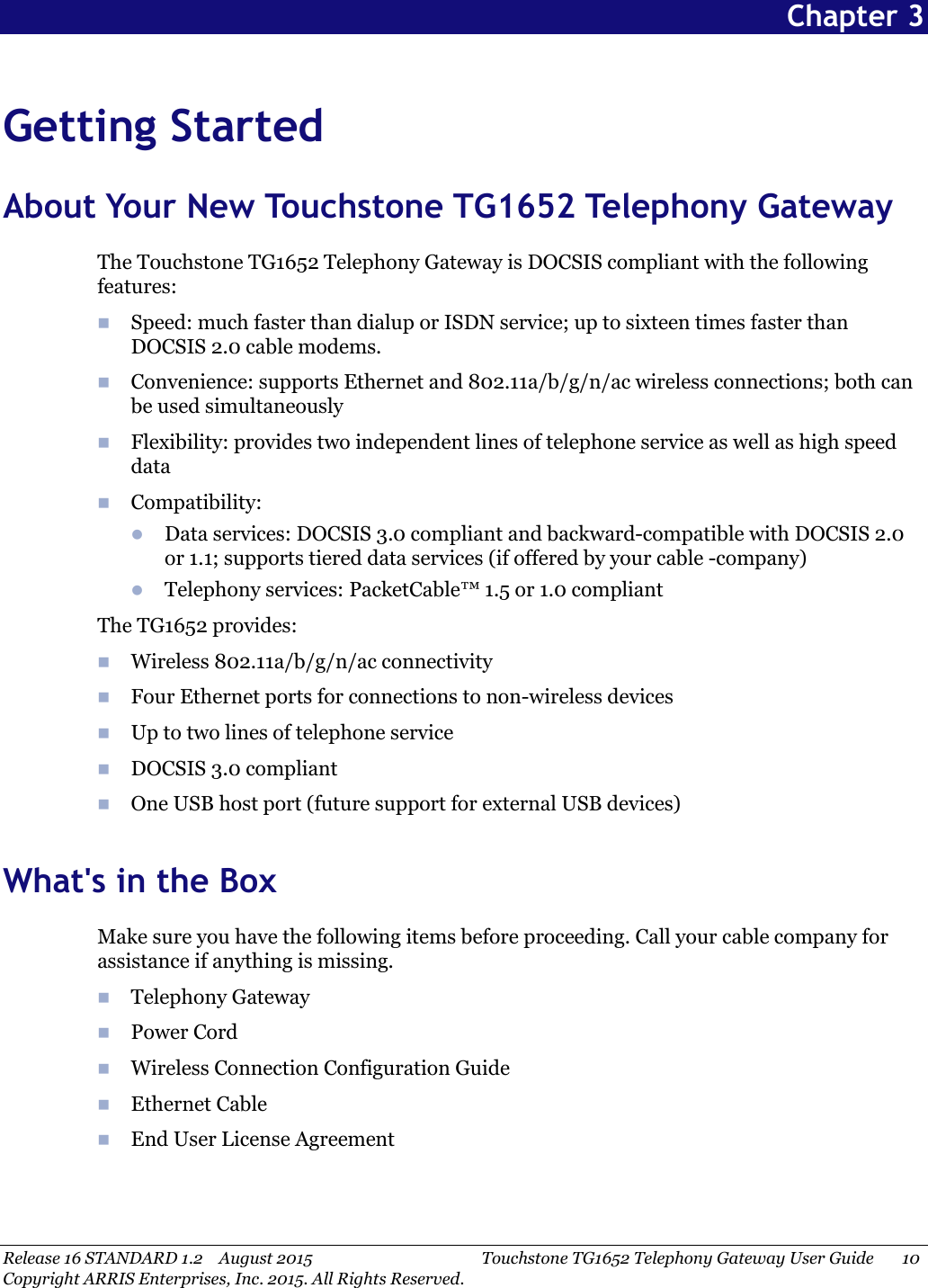 Release 16 STANDARD 1.2 August 2015 Touchstone TG1652 Telephony Gateway User Guide 10Copyright ARRIS Enterprises, Inc. 2015. All Rights Reserved.Chapter 3Getting StartedAbout Your New Touchstone TG1652 Telephony GatewayThe Touchstone TG1652 Telephony Gateway is DOCSIS compliant with the followingfeatures:Speed: much faster than dialup or ISDN service; up to sixteen times faster thanDOCSIS 2.0 cable modems.Convenience: supports Ethernet and 802.11a/b/g/n/ac wireless connections; both canbe used simultaneouslyFlexibility: provides two independent lines of telephone service as well as high speeddataCompatibility:Data services: DOCSIS 3.0 compliant and backward-compatible with DOCSIS 2.0or 1.1; supports tiered data services (if offered by your cable -company)Telephony services: PacketCable™1.5 or 1.0 compliantThe TG1652 provides:Wireless 802.11a/b/g/n/ac connectivityFour Ethernet ports for connections to non-wireless devicesUp to two lines of telephone serviceDOCSIS 3.0 compliantOne USB host port (future support for external USB devices)What&apos;s in the BoxMake sure you have the following items before proceeding. Call your cable company forassistance if anything is missing.Telephony GatewayPower CordWireless Connection Configuration GuideEthernet CableEnd User License Agreement