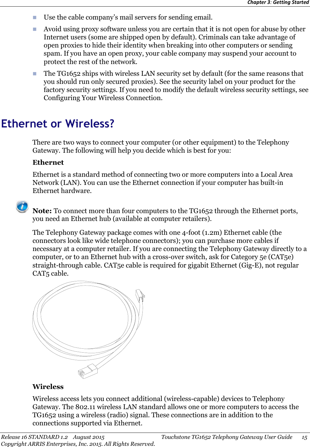 Chapter 3:Getting StartedRelease 16 STANDARD 1.2 August 2015 Touchstone TG1652 Telephony Gateway User Guide 15Copyright ARRIS Enterprises, Inc. 2015. All Rights Reserved.Use the cable company’s mail servers for sending email.Avoid using proxy software unless you are certain that it is not open for abuse by otherInternet users (some are shipped open by default). Criminals can take advantage ofopen proxies to hide their identity when breaking into other computers or sendingspam. If you have an open proxy, your cable company may suspend your account toprotect the rest of the network.The TG1652 ships with wireless LAN security set by default (for the same reasons thatyou should run only secured proxies). See the security label on your product for thefactory security settings. If you need to modify the default wireless security settings, seeConfiguring Your Wireless Connection.Ethernet or Wireless?There are two ways to connect your computer (or other equipment) to the TelephonyGateway. The following will help you decide which is best for you:EthernetEthernet is a standard method of connecting two or more computers into a Local AreaNetwork (LAN). You can use the Ethernet connection if your computer has built-inEthernet hardware.Note: To connect more than four computers to the TG1652 through the Ethernet ports,you need an Ethernet hub (available at computer retailers).The Telephony Gateway package comes with one 4-foot (1.2m) Ethernet cable (theconnectors look like wide telephone connectors); you can purchase more cables ifnecessary at a computer retailer. If you are connecting the Telephony Gateway directly to acomputer, or to an Ethernet hub with a cross-over switch, ask for Category 5e (CAT5e)straight-through cable. CAT5e cable is required for gigabit Ethernet (Gig-E), not regularCAT5 cable.WirelessWireless access lets you connect additional (wireless-capable) devices to TelephonyGateway. The 802.11 wireless LAN standard allows one or more computers to access theTG1652 using a wireless (radio) signal. These connections are in addition to theconnections supported via Ethernet.