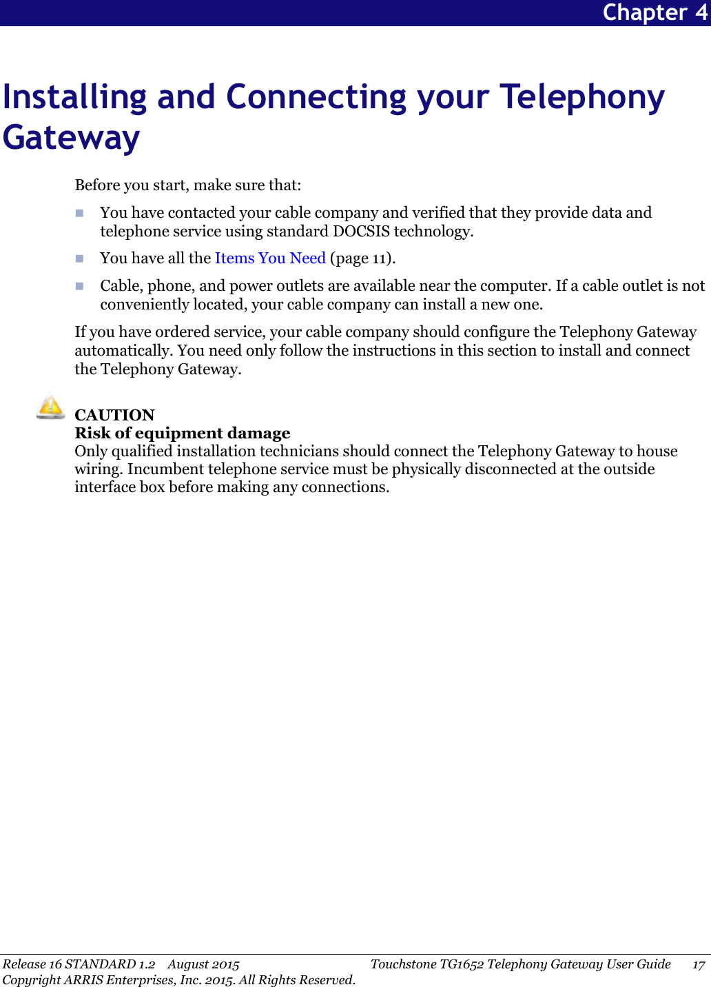 Release 16 STANDARD 1.2 August 2015 Touchstone TG1652 Telephony Gateway User Guide 17Copyright ARRIS Enterprises, Inc. 2015. All Rights Reserved.Chapter 4Installing and Connecting your TelephonyGatewayBefore you start, make sure that:You have contacted your cable company and verified that they provide data andtelephone service using standard DOCSIS technology.You have all the Items You Need (page 11).Cable, phone, and power outlets are available near the computer. If a cable outlet is notconveniently located, your cable company can install a new one.If you have ordered service, your cable company should configure the Telephony Gatewayautomatically. You need only follow the instructions in this section to install and connectthe Telephony Gateway.CAUTIONRisk of equipment damageOnly qualified installation technicians should connect the Telephony Gateway to housewiring. Incumbent telephone service must be physically disconnected at the outsideinterface box before making any connections.
