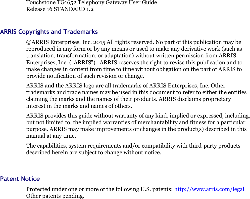 Touchstone TG1652 Telephony Gateway User GuideRelease 16 STANDARD 1.2ARRIS Copyrights and Trademarks©ARRIS Enterprises, Inc. 2015 All rights reserved. No part of this publication may bereproduced in any form or by any means or used to make any derivative work (such astranslation, transformation, or adaptation) without written permission from ARRISEnterprises, Inc. (“ARRIS”). ARRIS reserves the right to revise this publication and tomake changes in content from time to time without obligation on the part of ARRIS toprovide notification of such revision or change.ARRIS and the ARRIS logo are all trademarks of ARRIS Enterprises, Inc. Othertrademarks and trade names may be used in this document to refer to either the entitiesclaiming the marks and the names of their products. ARRIS disclaims proprietaryinterest in the marks and names of others.ARRIS provides this guide without warranty of any kind, implied or expressed, including,but not limited to, the implied warranties of merchantability and fitness for a particularpurpose. ARRIS may make improvements or changes in the product(s) described in thismanual at any time.The capabilities, system requirements and/or compatibility with third-party productsdescribed herein are subject to change without notice.Patent NoticeProtected under one or more of the following U.S. patents: http://www.arris.com/legalOther patents pending.