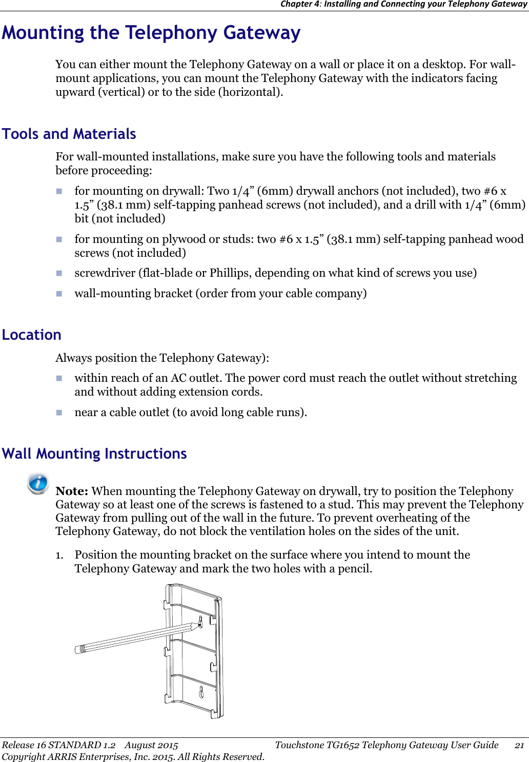 Chapter 4:Installing and Connecting your Telephony GatewayRelease 16 STANDARD 1.2 August 2015 Touchstone TG1652 Telephony Gateway User Guide 21Copyright ARRIS Enterprises, Inc. 2015. All Rights Reserved.Mounting the Telephony GatewayYou can either mount the Telephony Gateway on a wall or place it on a desktop. For wall-mount applications, you can mount the Telephony Gateway with the indicators facingupward (vertical) or to the side (horizontal).Tools and MaterialsFor wall-mounted installations, make sure you have the following tools and materialsbefore proceeding:for mounting on drywall: Two 1/4” (6mm) drywall anchors (not included), two #6 x1.5” (38.1 mm) self-tapping panhead screws (not included), and a drill with 1/4” (6mm)bit (not included)for mounting on plywood or studs: two #6 x 1.5” (38.1 mm) self-tapping panhead woodscrews (not included)screwdriver (flat-blade or Phillips, depending on what kind of screws you use)wall-mounting bracket (order from your cable company)LocationAlways position the Telephony Gateway):within reach of an AC outlet. The power cord must reach the outlet without stretchingand without adding extension cords.near a cable outlet (to avoid long cable runs).Wall Mounting InstructionsNote: When mounting the Telephony Gateway on drywall, try to position the TelephonyGateway so at least one of the screws is fastened to a stud. This may prevent the TelephonyGateway from pulling out of the wall in the future. To prevent overheating of theTelephony Gateway, do not block the ventilation holes on the sides of the unit.1. Position the mounting bracket on the surface where you intend to mount theTelephony Gateway and mark the two holes with a pencil.