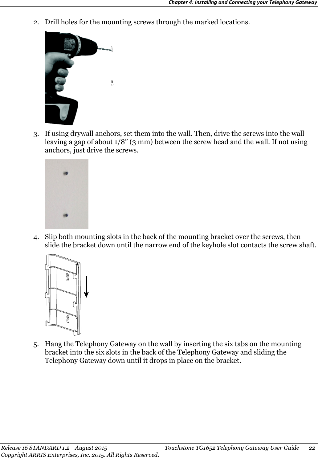 Chapter 4:Installing and Connecting your Telephony GatewayRelease 16 STANDARD 1.2 August 2015 Touchstone TG1652 Telephony Gateway User Guide 22Copyright ARRIS Enterprises, Inc. 2015. All Rights Reserved.2. Drill holes for the mounting screws through the marked locations.3. If using drywall anchors, set them into the wall. Then, drive the screws into the wallleaving a gap of about 1/8” (3 mm) between the screw head and the wall. If not usinganchors, just drive the screws.4. Slip both mounting slots in the back of the mounting bracket over the screws, thenslide the bracket down until the narrow end of the keyhole slot contacts the screw shaft.5. Hang the Telephony Gateway on the wall by inserting the six tabs on the mountingbracket into the six slots in the back of the Telephony Gateway and sliding theTelephony Gateway down until it drops in place on the bracket.