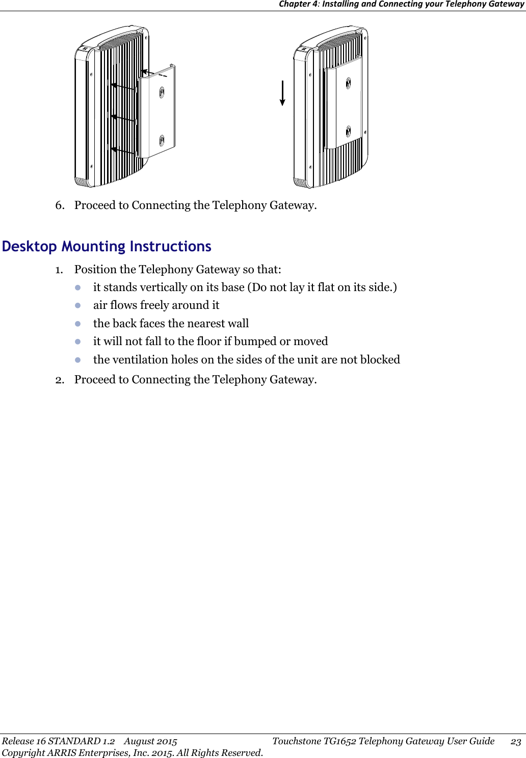 Chapter 4:Installing and Connecting your Telephony GatewayRelease 16 STANDARD 1.2 August 2015 Touchstone TG1652 Telephony Gateway User Guide 23Copyright ARRIS Enterprises, Inc. 2015. All Rights Reserved.6. Proceed to Connecting the Telephony Gateway.Desktop Mounting Instructions1. Position the Telephony Gateway so that:it stands vertically on its base (Do not lay it flat on its side.)air flows freely around itthe back faces the nearest wallit will not fall to the floor if bumped or movedthe ventilation holes on the sides of the unit are not blocked2. Proceed to Connecting the Telephony Gateway.