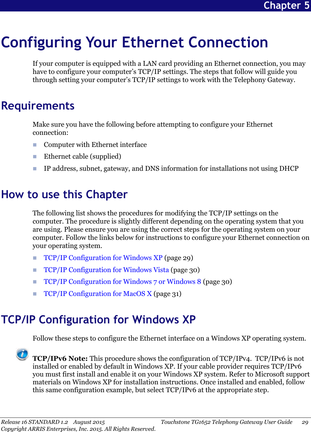 Release 16 STANDARD 1.2 August 2015 Touchstone TG1652 Telephony Gateway User Guide 29Copyright ARRIS Enterprises, Inc. 2015. All Rights Reserved.Chapter 5Configuring Your Ethernet ConnectionIf your computer is equipped with a LAN card providing an Ethernet connection, you mayhave to configure your computer’s TCP/IP settings. The steps that follow will guide youthrough setting your computer’s TCP/IP settings to work with the Telephony Gateway.RequirementsMake sure you have the following before attempting to configure your Ethernetconnection:Computer with Ethernet interfaceEthernet cable (supplied)IP address, subnet, gateway, and DNS information for installations not using DHCPHow to use this ChapterThe following list shows the procedures for modifying the TCP/IP settings on thecomputer. The procedure is slightly different depending on the operating system that youare using. Please ensure you are using the correct steps for the operating system on yourcomputer. Follow the links below for instructions to configure your Ethernet connection onyour operating system.TCP/IP Configuration for Windows XP (page 29)TCP/IP Configuration for Windows Vista (page 30)TCP/IP Configuration for Windows 7 or Windows 8 (page 30)TCP/IP Configuration for MacOS X (page 31)TCP/IP Configuration for Windows XPFollow these steps to configure the Ethernet interface on a Windows XP operating system.TCP/IPv6 Note: This procedure shows the configuration of TCP/IPv4. TCP/IPv6 is notinstalled or enabled by default in Windows XP. If your cable provider requires TCP/IPv6you must first install and enable it on your Windows XP system. Refer to Microsoft supportmaterials on Windows XP for installation instructions. Once installed and enabled, followthis same configuration example, but select TCP/IPv6 at the appropriate step.