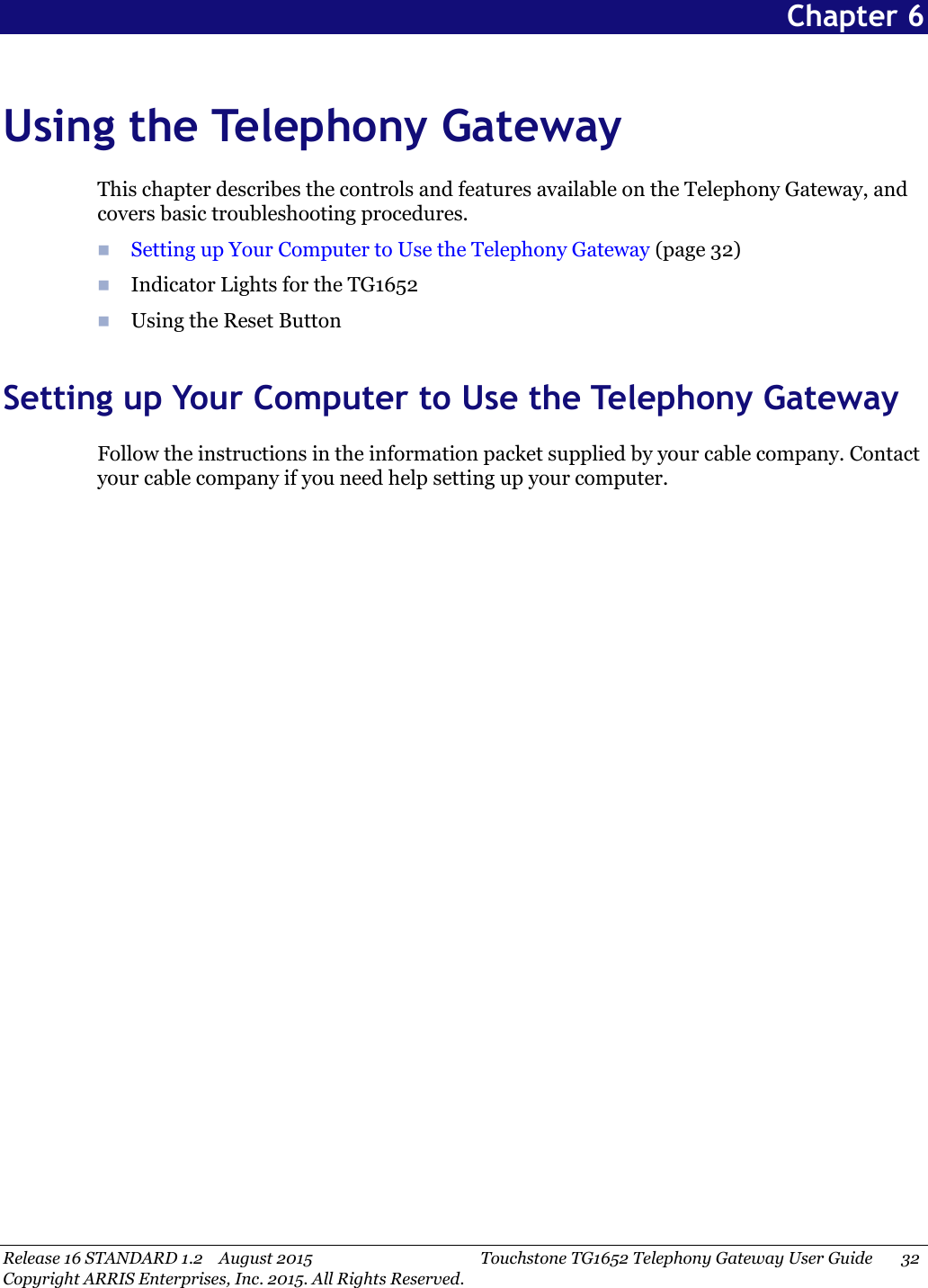 Release 16 STANDARD 1.2 August 2015 Touchstone TG1652 Telephony Gateway User Guide 32Copyright ARRIS Enterprises, Inc. 2015. All Rights Reserved.Chapter 6Using the Telephony GatewayThis chapter describes the controls and features available on the Telephony Gateway, andcovers basic troubleshooting procedures.Setting up Your Computer to Use the Telephony Gateway (page 32)Indicator Lights for the TG1652Using the Reset ButtonSetting up Your Computer to Use the Telephony GatewayFollow the instructions in the information packet supplied by your cable company. Contactyour cable company if you need help setting up your computer.