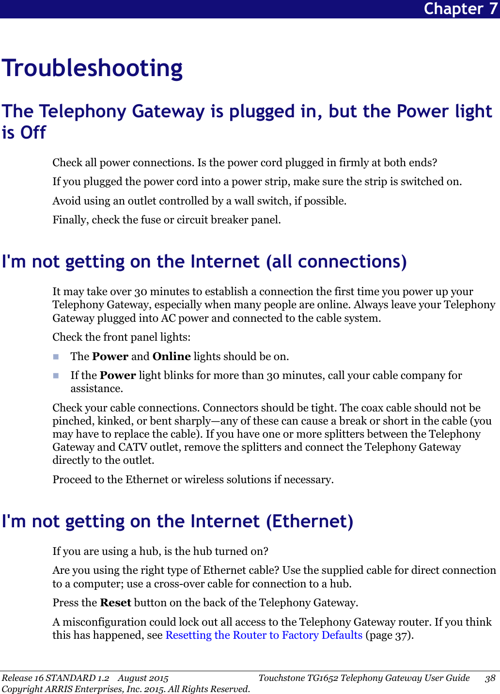 Release 16 STANDARD 1.2 August 2015 Touchstone TG1652 Telephony Gateway User Guide 38Copyright ARRIS Enterprises, Inc. 2015. All Rights Reserved.Chapter 7TroubleshootingThe Telephony Gateway is plugged in, but the Power lightis OffCheck all power connections. Is the power cord plugged in firmly at both ends?If you plugged the power cord into a power strip, make sure the strip is switched on.Avoid using an outlet controlled by a wall switch, if possible.Finally, check the fuse or circuit breaker panel.I&apos;m not getting on the Internet (all connections)It may take over 30 minutes to establish a connection the first time you power up yourTelephony Gateway, especially when many people are online. Always leave your TelephonyGateway plugged into AC power and connected to the cable system.Check the front panel lights:The Power and Online lights should be on.If the Power light blinks for more than 30 minutes, call your cable company forassistance.Check your cable connections. Connectors should be tight. The coax cable should not bepinched, kinked, or bent sharply—any of these can cause a break or short in the cable (youmay have to replace the cable). If you have one or more splitters between the TelephonyGateway and CATV outlet, remove the splitters and connect the Telephony Gatewaydirectly to the outlet.Proceed to the Ethernet or wireless solutions if necessary.I&apos;m not getting on the Internet (Ethernet)If you are using a hub, is the hub turned on?Are you using the right type of Ethernet cable? Use the supplied cable for direct connectionto a computer; use a cross-over cable for connection to a hub.Press the Reset button on the back of the Telephony Gateway.A misconfiguration could lock out all access to the Telephony Gateway router. If you thinkthis has happened, see Resetting the Router to Factory Defaults (page 37).