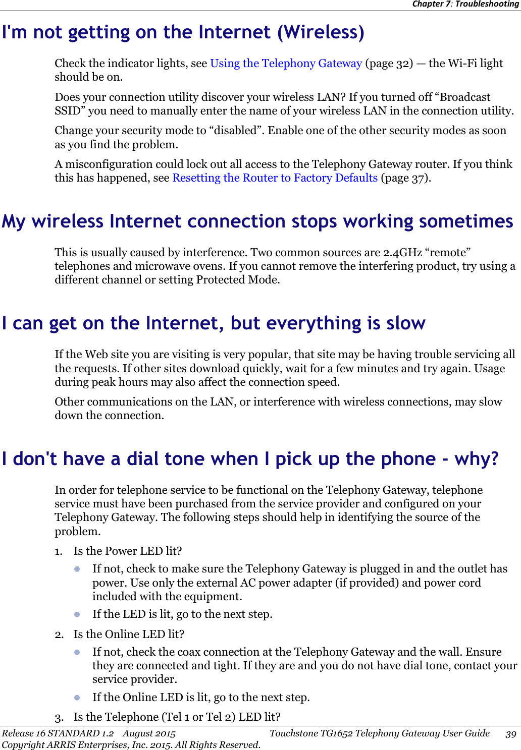 Chapter 7:TroubleshootingRelease 16 STANDARD 1.2 August 2015 Touchstone TG1652 Telephony Gateway User Guide 39Copyright ARRIS Enterprises, Inc. 2015. All Rights Reserved.I&apos;m not getting on the Internet (Wireless)Check the indicator lights, see Using the Telephony Gateway (page 32) — the Wi-Fi lightshould be on.Does your connection utility discover your wireless LAN? If you turned off “BroadcastSSID” you need to manually enter the name of your wireless LAN in the connection utility.Change your security mode to “disabled”. Enable one of the other security modes as soonas you find the problem.A misconfiguration could lock out all access to the Telephony Gateway router. If you thinkthis has happened, see Resetting the Router to Factory Defaults (page 37).My wireless Internet connection stops working sometimesThis is usually caused by interference. Two common sources are 2.4GHz “remote”telephones and microwave ovens. If you cannot remove the interfering product, try using adifferent channel or setting Protected Mode.I can get on the Internet, but everything is slowIf the Web site you are visiting is very popular, that site may be having trouble servicing allthe requests. If other sites download quickly, wait for a few minutes and try again. Usageduring peak hours may also affect the connection speed.Other communications on the LAN, or interference with wireless connections, may slowdown the connection.I don&apos;t have a dial tone when I pick up the phone - why?In order for telephone service to be functional on the Telephony Gateway, telephoneservice must have been purchased from the service provider and configured on yourTelephony Gateway. The following steps should help in identifying the source of theproblem.1. Is the Power LED lit?If not, check to make sure the Telephony Gateway is plugged in and the outlet haspower. Use only the external AC power adapter (if provided) and power cordincluded with the equipment.If the LED is lit, go to the next step.2. Is the Online LED lit?If not, check the coax connection at the Telephony Gateway and the wall. Ensurethey are connected and tight. If they are and you do not have dial tone, contact yourservice provider.If the Online LED is lit, go to the next step.3. Is the Telephone (Tel 1 or Tel 2) LED lit?