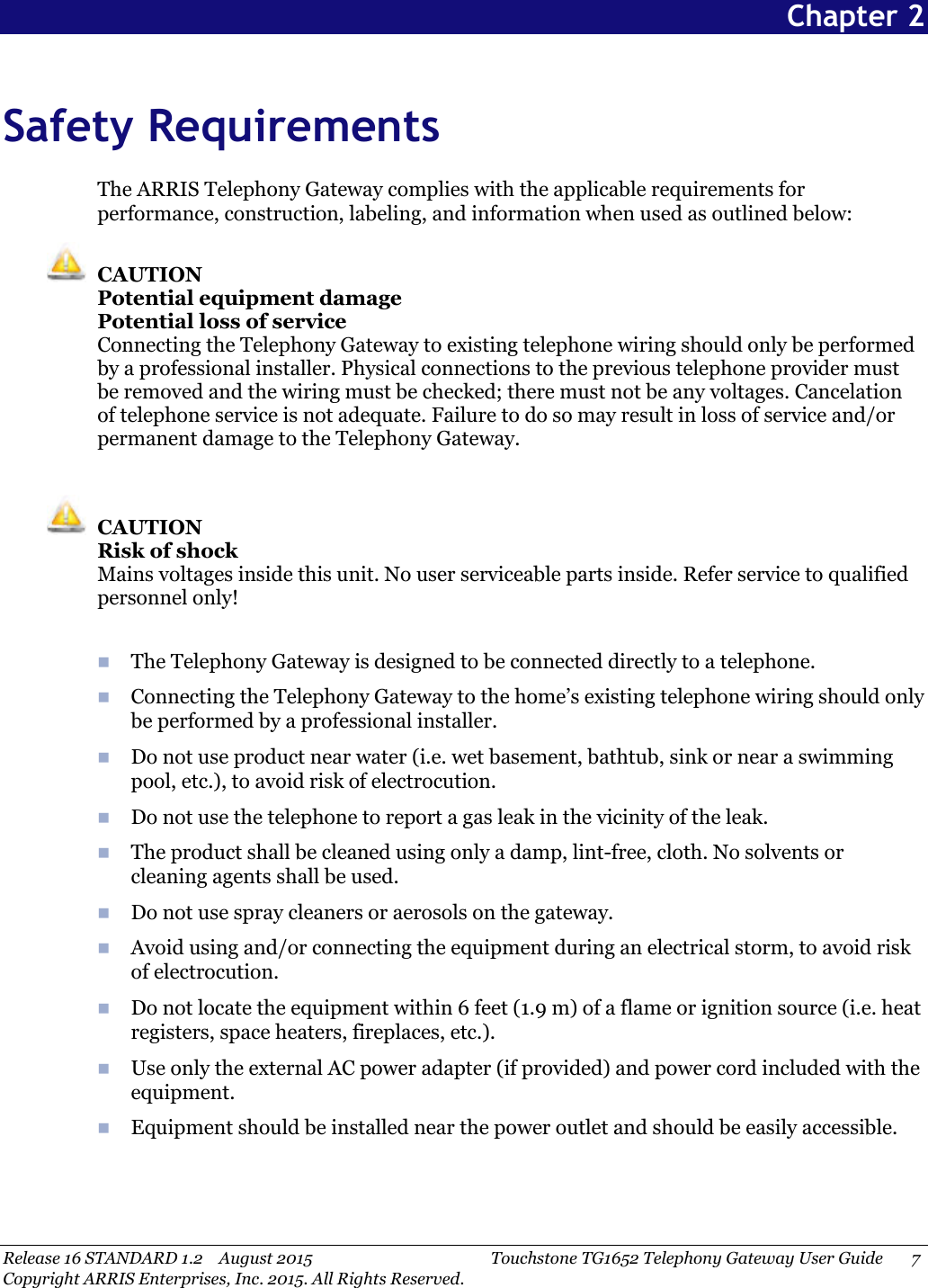 Release 16 STANDARD 1.2 August 2015 Touchstone TG1652 Telephony Gateway User Guide 7Copyright ARRIS Enterprises, Inc. 2015. All Rights Reserved.Chapter 2Safety RequirementsThe ARRIS Telephony Gateway complies with the applicable requirements forperformance, construction, labeling, and information when used as outlined below:CAUTIONPotential equipment damagePotential loss of serviceConnecting the Telephony Gateway to existing telephone wiring should only be performedby a professional installer. Physical connections to the previous telephone provider mustbe removed and the wiring must be checked; there must not be any voltages. Cancelationof telephone service is not adequate. Failure to do so may result in loss of service and/orpermanent damage to the Telephony Gateway.CAUTIONRisk of shockMains voltages inside this unit. No user serviceable parts inside. Refer service to qualifiedpersonnel only!The Telephony Gateway is designed to be connected directly to a telephone.Connecting the Telephony Gateway to the home’s existing telephone wiring should onlybe performed by a professional installer.Do not use product near water (i.e. wet basement, bathtub, sink or near a swimmingpool, etc.), to avoid risk of electrocution.Do not use the telephone to report a gas leak in the vicinity of the leak.The product shall be cleaned using only a damp, lint-free, cloth. No solvents orcleaning agents shall be used.Do not use spray cleaners or aerosols on the gateway.Avoid using and/or connecting the equipment during an electrical storm, to avoid riskof electrocution.Do not locate the equipment within 6 feet (1.9 m) of a flame or ignition source (i.e. heatregisters, space heaters, fireplaces, etc.).Use only the external AC power adapter (if provided) and power cord included with theequipment.Equipment should be installed near the power outlet and should be easily accessible.