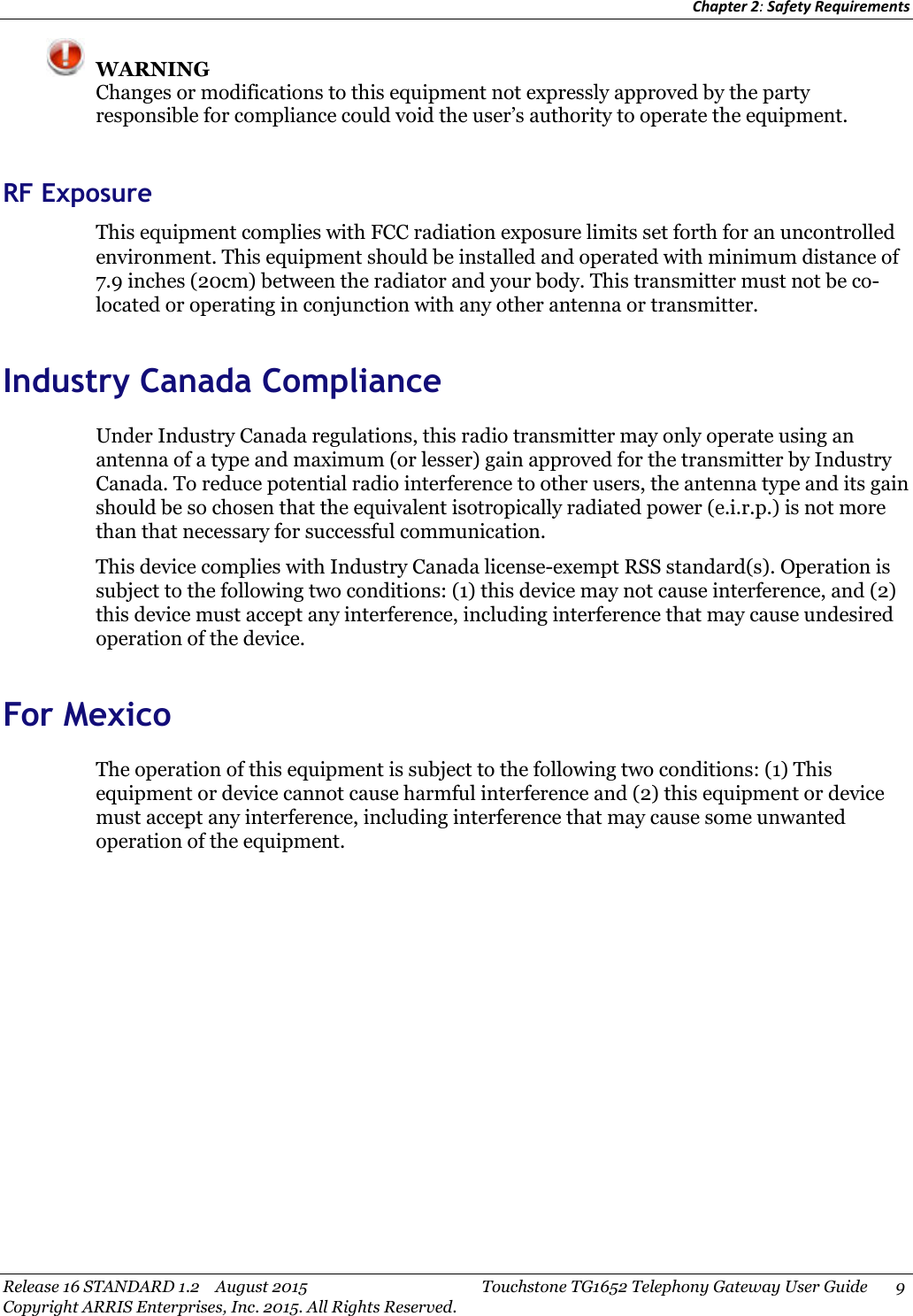 Chapter 2:Safety RequirementsRelease 16 STANDARD 1.2 August 2015 Touchstone TG1652 Telephony Gateway User Guide 9Copyright ARRIS Enterprises, Inc. 2015. All Rights Reserved.WARNINGChanges or modifications to this equipment not expressly approved by the partyresponsible for compliance could void the user’s authority to operate the equipment.RF ExposureThis equipment complies with FCC radiation exposure limits set forth for an uncontrolledenvironment. This equipment should be installed and operated with minimum distance of7.9 inches (20cm) between the radiator and your body. This transmitter must not be co-located or operating in conjunction with any other antenna or transmitter.Industry Canada ComplianceUnder Industry Canada regulations, this radio transmitter may only operate using anantenna of a type and maximum (or lesser) gain approved for the transmitter by IndustryCanada. To reduce potential radio interference to other users, the antenna type and its gainshould be so chosen that the equivalent isotropically radiated power (e.i.r.p.) is not morethan that necessary for successful communication.This device complies with Industry Canada license-exempt RSS standard(s). Operation issubject to the following two conditions: (1) this device may not cause interference, and (2)this device must accept any interference, including interference that may cause undesiredoperation of the device.For MexicoThe operation of this equipment is subject to the following two conditions: (1) Thisequipment or device cannot cause harmful interference and (2) this equipment or devicemust accept any interference, including interference that may cause some unwantedoperation of the equipment.