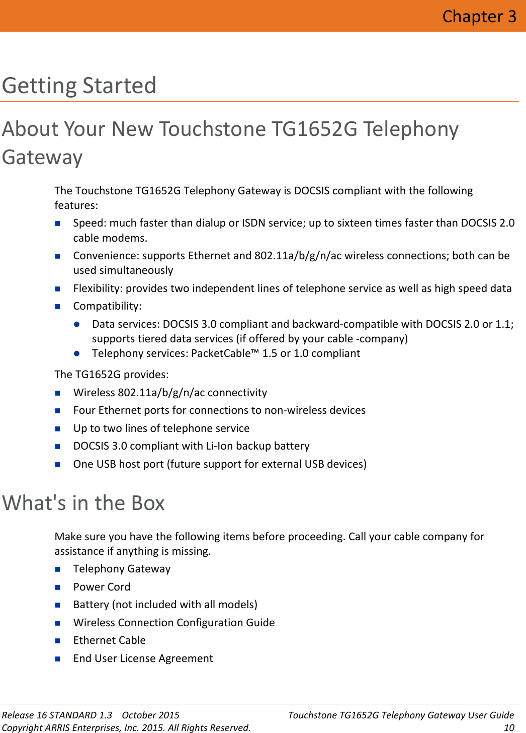 Release 16 STANDARD 1.3 October 2015 Touchstone TG1652G Telephony Gateway User GuideCopyright ARRIS Enterprises, Inc. 2015. All Rights Reserved. 10Chapter 3Getting StartedAbout Your New Touchstone TG1652G TelephonyGatewayThe Touchstone TG1652G Telephony Gateway is DOCSIS compliant with the followingfeatures:Speed: much faster than dialup or ISDN service; up to sixteen times faster than DOCSIS 2.0cable modems.Convenience: supports Ethernet and 802.11a/b/g/n/ac wireless connections; both can beused simultaneouslyFlexibility: provides two independent lines of telephone service as well as high speed dataCompatibility:Data services: DOCSIS 3.0 compliant and backward-compatible with DOCSIS 2.0 or 1.1;supports tiered data services (if offered by your cable -company)Telephony services: PacketCable™ 1.5 or 1.0 compliant The TG1652G provides:Wireless 802.11a/b/g/n/ac connectivityFour Ethernet ports for connections to non-wireless devicesUp to two lines of telephone serviceDOCSIS 3.0 compliant with Li-Ion backup batteryOne USB host port (future support for external USB devices)What&apos;s in the BoxMake sure you have the following items before proceeding. Call your cable company forassistance if anything is missing.Telephony GatewayPower CordBattery (not included with all models)Wireless Connection Configuration GuideEthernet CableEnd User License Agreement