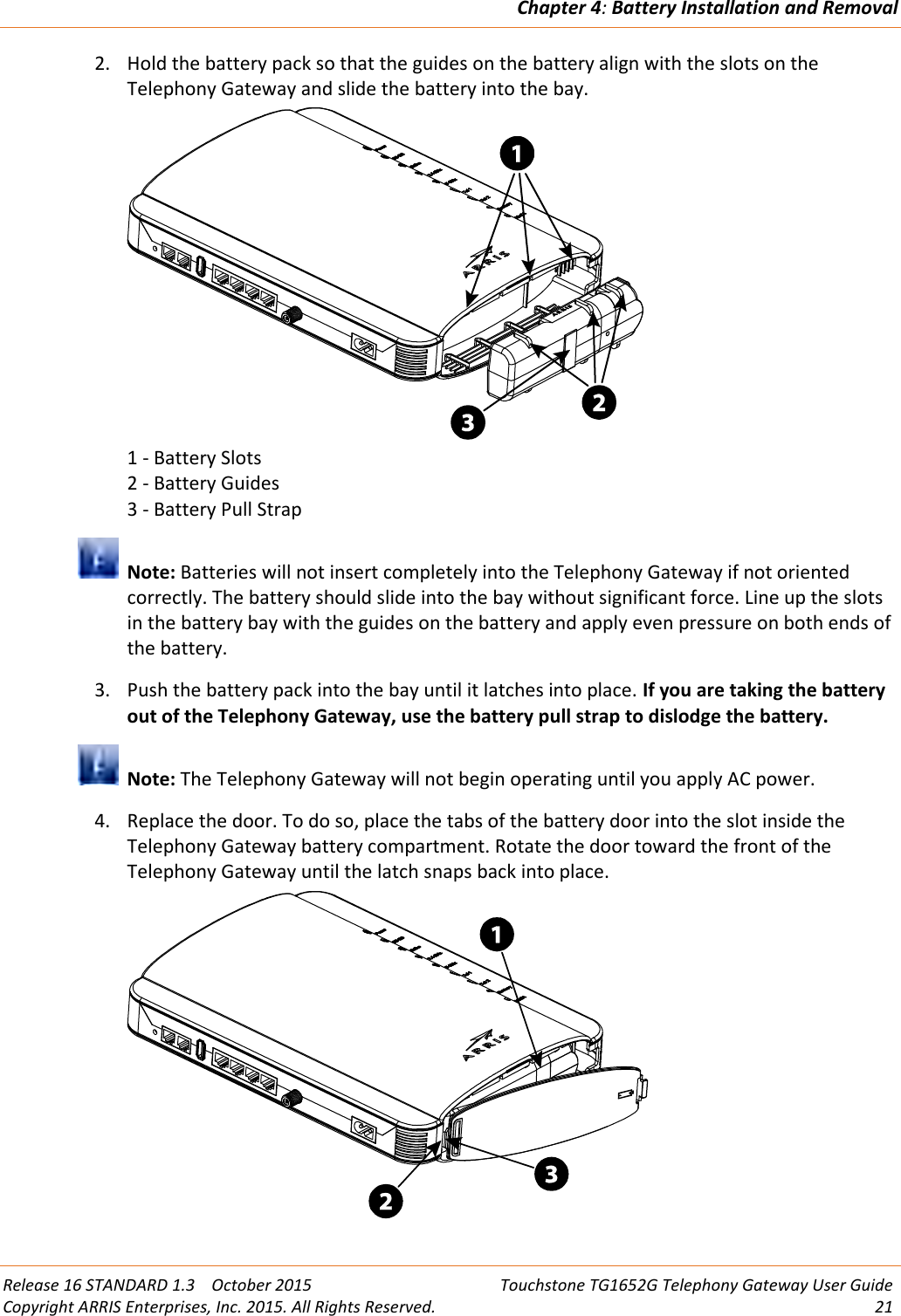 Chapter 4:Battery Installation and RemovalRelease 16 STANDARD 1.3 October 2015 Touchstone TG1652G Telephony Gateway User GuideCopyright ARRIS Enterprises, Inc. 2015. All Rights Reserved. 212. Hold the battery pack so that the guides on the battery align with the slots on theTelephony Gateway and slide the battery into the bay.1 - Battery Slots2 - Battery Guides3 - Battery Pull StrapNote: Batteries will not insert completely into the Telephony Gateway if not orientedcorrectly. The battery should slide into the bay without significant force. Line up the slotsin the battery bay with the guides on the battery and apply even pressure on both ends ofthe battery.3. Push the battery pack into the bay until it latches into place. If you are taking the batteryout of the Telephony Gateway, use the battery pull strap to dislodge the battery.Note: The Telephony Gateway will not begin operating until you apply AC power.4. Replace the door. To do so, place the tabs of the battery door into the slot inside theTelephony Gateway battery compartment. Rotate the door toward the front of theTelephony Gateway until the latch snaps back into place.