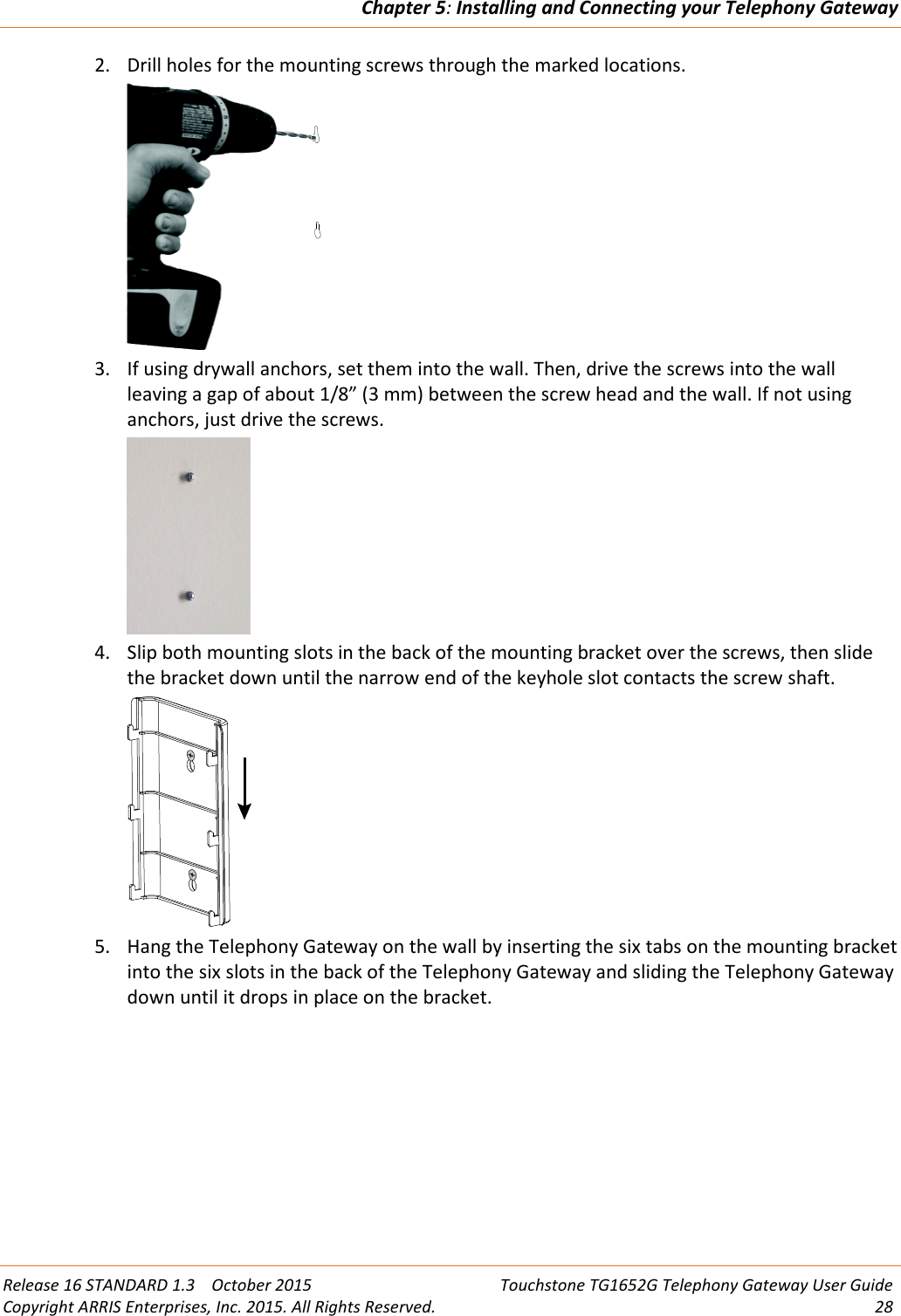 Chapter 5:Installing and Connecting your Telephony GatewayRelease 16 STANDARD 1.3 October 2015 Touchstone TG1652G Telephony Gateway User GuideCopyright ARRIS Enterprises, Inc. 2015. All Rights Reserved. 282. Drill holes for the mounting screws through the marked locations.3. If using drywall anchors, set them into the wall. Then, drive the screws into the wallleaving a gap of about 1/8” (3 mm) between the screw head and the wall. If not usinganchors, just drive the screws.4. Slip both mounting slots in the back of the mounting bracket over the screws, then slidethe bracket down until the narrow end of the keyhole slot contacts the screw shaft.5. Hang the Telephony Gateway on the wall by inserting the six tabs on the mounting bracketinto the six slots in the back of the Telephony Gateway and sliding the Telephony Gatewaydown until it drops in place on the bracket.