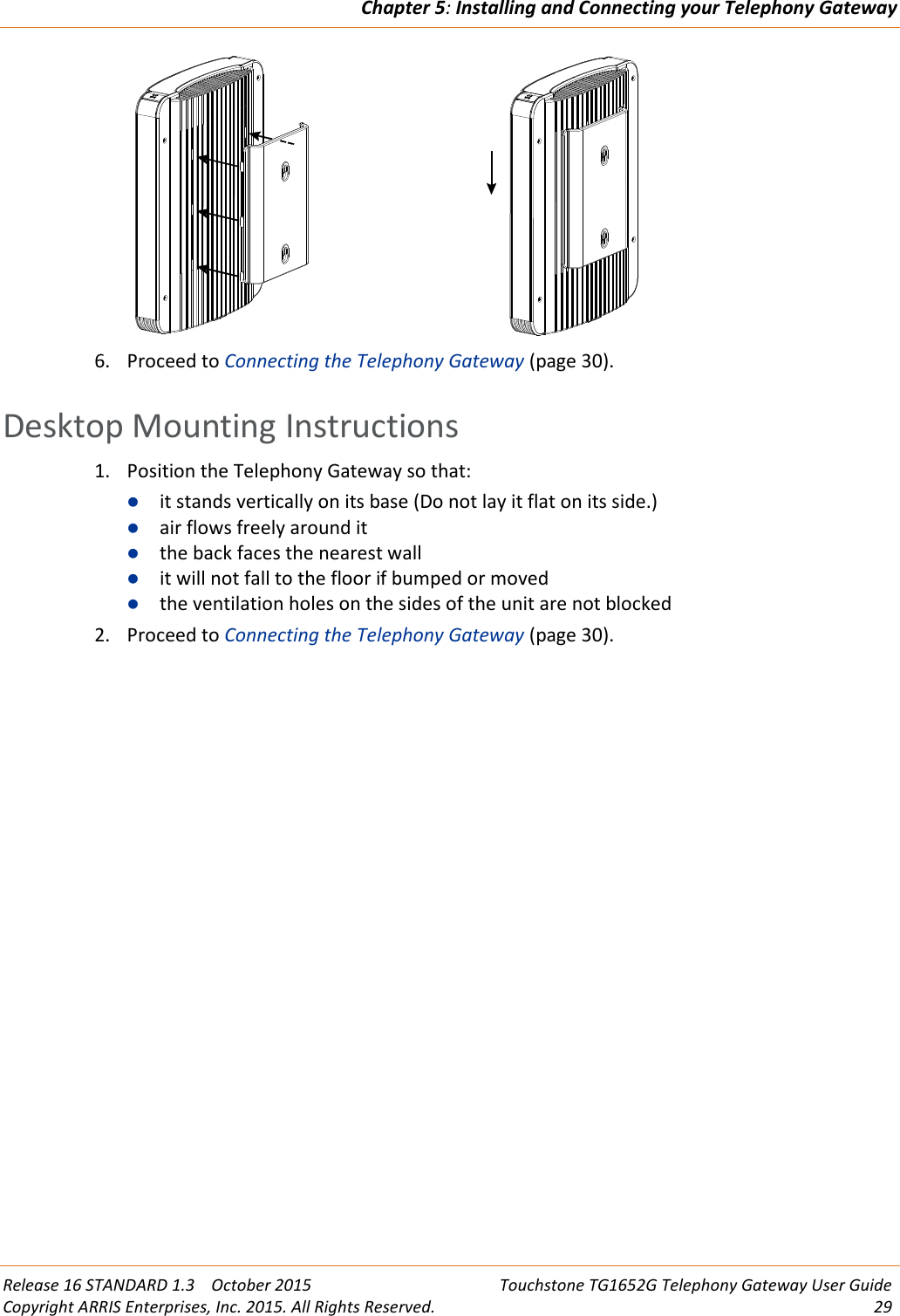 Chapter 5:Installing and Connecting your Telephony GatewayRelease 16 STANDARD 1.3 October 2015 Touchstone TG1652G Telephony Gateway User GuideCopyright ARRIS Enterprises, Inc. 2015. All Rights Reserved. 296. Proceed to Connecting the Telephony Gateway (page 30).Desktop Mounting Instructions1. Position the Telephony Gateway so that:it stands vertically on its base (Do not lay it flat on its side.)air flows freely around itthe back faces the nearest wallit will not fall to the floor if bumped or movedthe ventilation holes on the sides of the unit are not blocked2. Proceed to Connecting the Telephony Gateway (page 30).