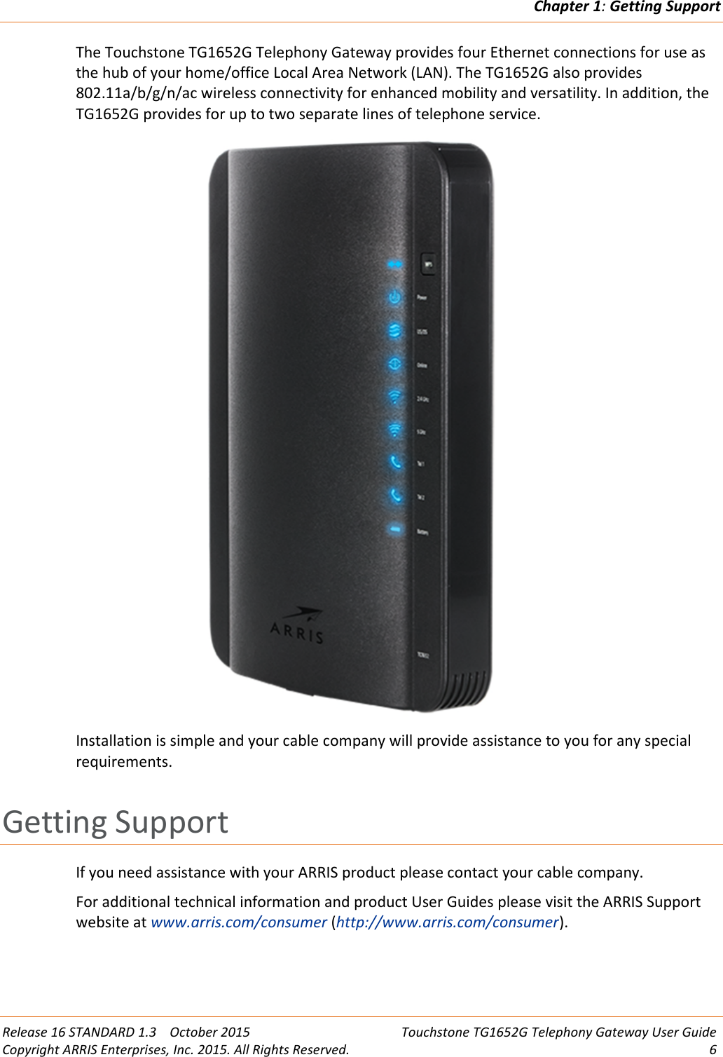 Chapter 1:Getting SupportRelease 16 STANDARD 1.3 October 2015 Touchstone TG1652G Telephony Gateway User GuideCopyright ARRIS Enterprises, Inc. 2015. All Rights Reserved. 6The Touchstone TG1652G Telephony Gateway provides four Ethernet connections for use asthe hub of your home/office Local Area Network (LAN). The TG1652G also provides802.11a/b/g/n/ac wireless connectivity for enhanced mobility and versatility. In addition, theTG1652G provides for up to two separate lines of telephone service.Installation is simple and your cable company will provide assistance to you for any specialrequirements.Getting SupportIf you need assistance with your ARRIS product please contact your cable company.For additional technical information and product User Guides please visit the ARRIS Supportwebsite at www.arris.com/consumer (http://www.arris.com/consumer).