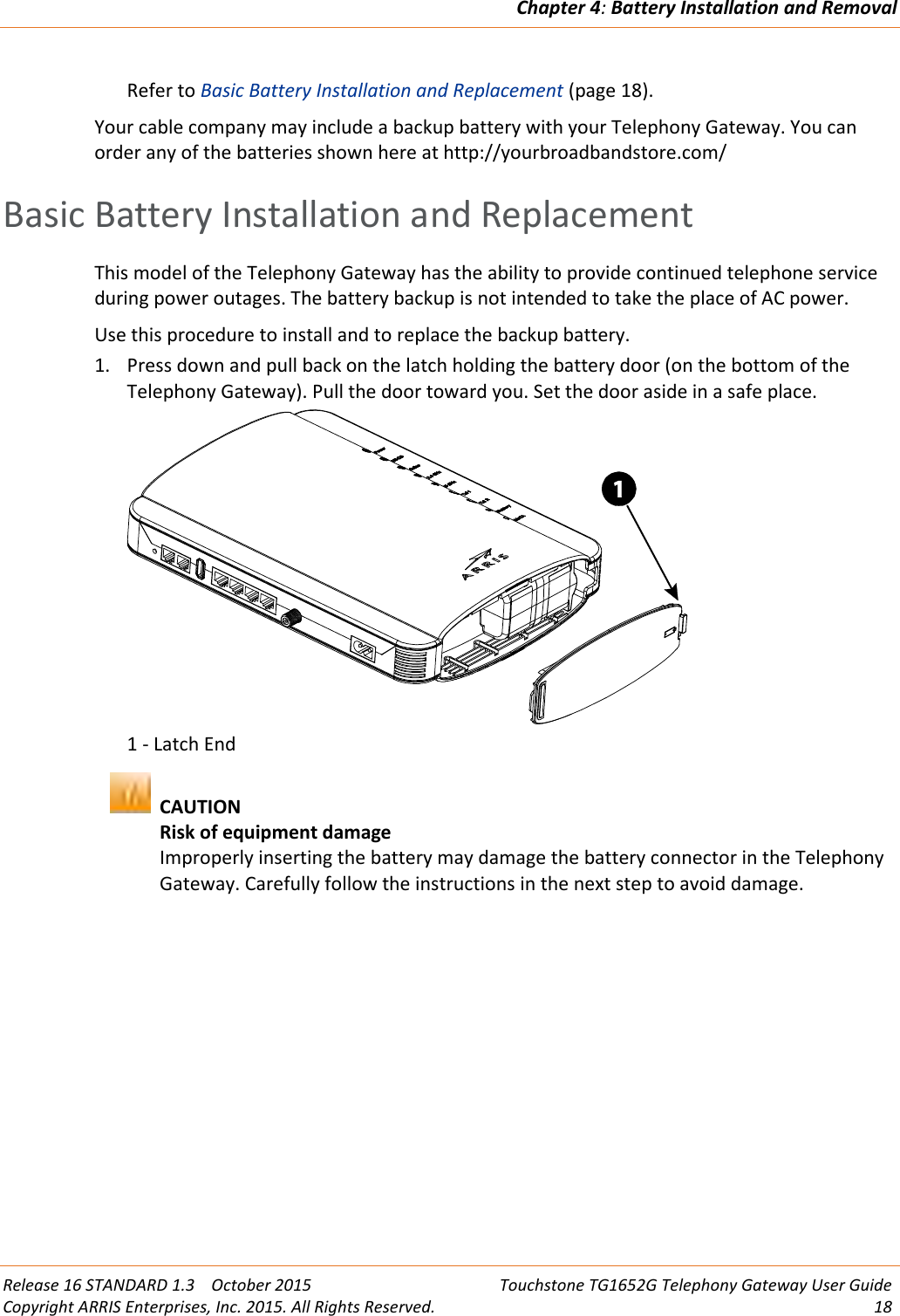 Chapter 4:Battery Installation and RemovalRelease 16 STANDARD 1.3 October 2015 Touchstone TG1652G Telephony Gateway User GuideCopyright ARRIS Enterprises, Inc. 2015. All Rights Reserved. 18Refer to Basic Battery Installation and Replacement (page 18).Your cable company may include a backup battery with your Telephony Gateway. You canorder any of the batteries shown here at http://yourbroadbandstore.com/Basic Battery Installation and ReplacementThis model of the Telephony Gateway has the ability to provide continued telephone serviceduring power outages. The battery backup is not intended to take the place of AC power.Use this procedure to install and to replace the backup battery.1. Press down and pull back on the latch holding the battery door (on the bottom of theTelephony Gateway). Pull the door toward you. Set the door aside in a safe place.1 - Latch EndCAUTIONRisk of equipment damageImproperly inserting the battery may damage the battery connector in the TelephonyGateway. Carefully follow the instructions in the next step to avoid damage.