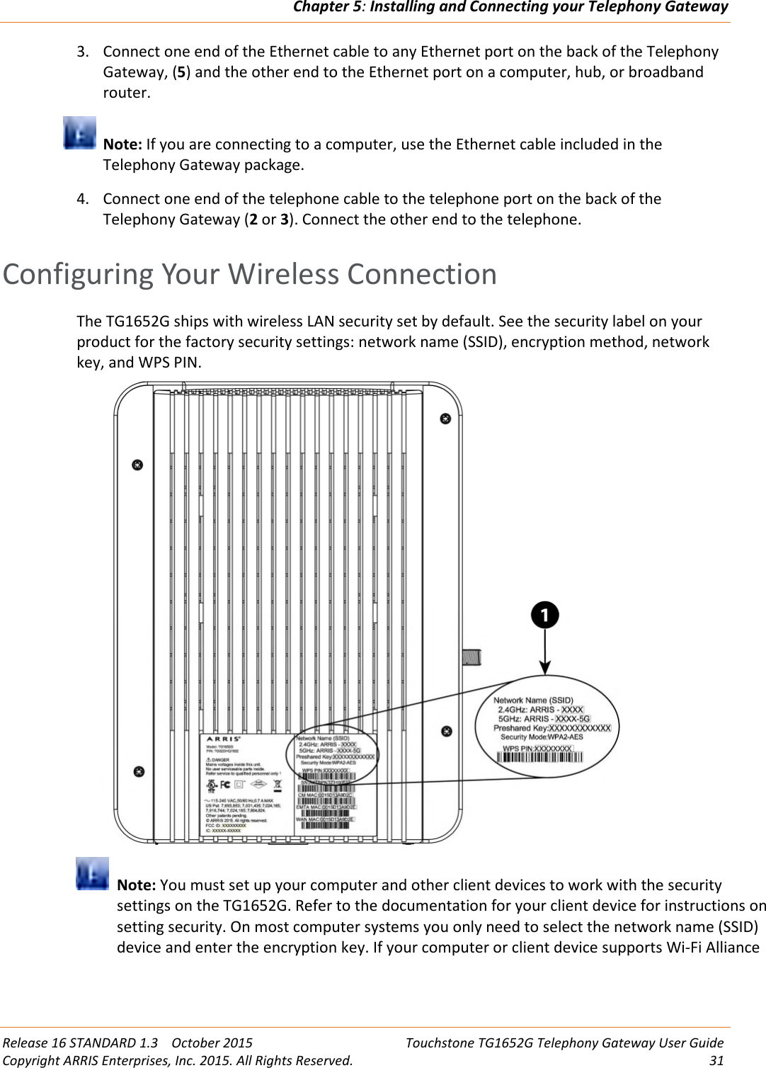 Chapter 5:Installing and Connecting your Telephony GatewayRelease 16 STANDARD 1.3 October 2015 Touchstone TG1652G Telephony Gateway User GuideCopyright ARRIS Enterprises, Inc. 2015. All Rights Reserved. 313. Connect one end of the Ethernet cable to any Ethernet port on the back of the TelephonyGateway, (5) and the other end to the Ethernet port on a computer, hub, or broadbandrouter.Note: If you are connecting to a computer, use the Ethernet cable included in theTelephony Gateway package.4. Connect one end of the telephone cable to the telephone port on the back of theTelephony Gateway (2or 3). Connect the other end to the telephone.Configuring Your Wireless ConnectionThe TG1652G ships with wireless LAN security set by default. See the security label on yourproduct for the factory security settings: network name (SSID), encryption method, networkkey, and WPS PIN.Note: You must set up your computer and other client devices to work with the securitysettings on the TG1652G. Refer to the documentation for your client device for instructions onsetting security. On most computer systems you only need to select the network name (SSID)device and enter the encryption key. If your computer or client device supports Wi-Fi Alliance
