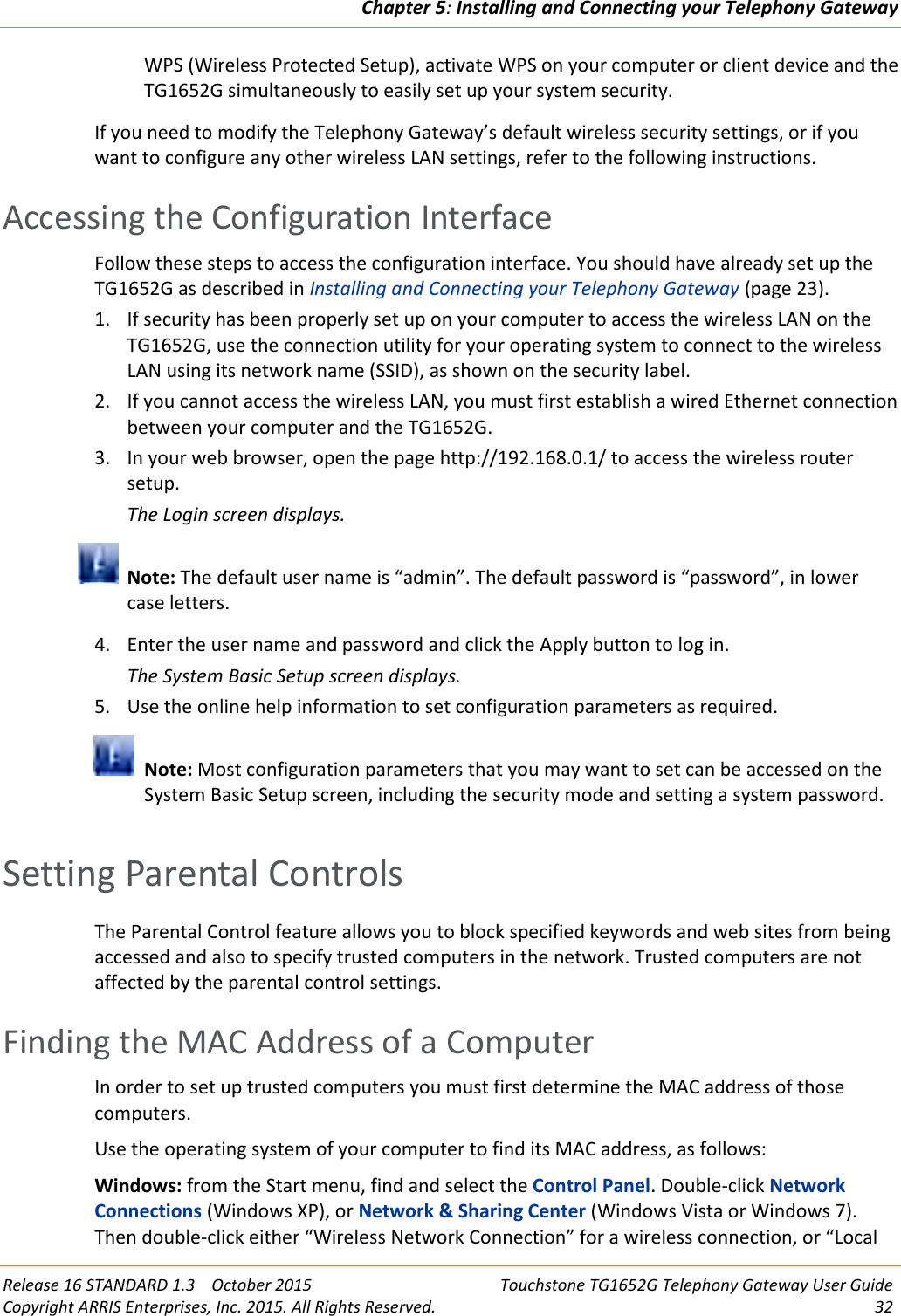 Chapter 5:Installing and Connecting your Telephony GatewayRelease 16 STANDARD 1.3 October 2015 Touchstone TG1652G Telephony Gateway User GuideCopyright ARRIS Enterprises, Inc. 2015. All Rights Reserved. 32WPS (Wireless Protected Setup), activate WPS on your computer or client device and theTG1652G simultaneously to easily set up your system security.If you need to modify the Telephony Gateway’s default wireless security settings, or if youwant to configure any other wireless LAN settings, refer to the following instructions.Accessing the Configuration InterfaceFollow these steps to access the configuration interface. You should have already set up theTG1652G as described in Installing and Connecting your Telephony Gateway (page 23).1. If security has been properly set up on your computer to access the wireless LAN on theTG1652G, use the connection utility for your operating system to connect to the wirelessLAN using its network name (SSID), as shown on the security label.2. If you cannot access the wireless LAN, you must first establish a wired Ethernet connectionbetween your computer and the TG1652G.3. In your web browser, open the page http://192.168.0.1/ to access the wireless routersetup.The Login screen displays.Note: The default user name is “admin”. The default password is “password”, in lowercase letters.4. Enter the user name and password and click the Apply button to log in.The System Basic Setup screen displays.5. Use the online help information to set configuration parameters as required.Note: Most configuration parameters that you may want to set can be accessed on theSystem Basic Setup screen, including the security mode and setting a system password.Setting Parental ControlsThe Parental Control feature allows you to block specified keywords and web sites from beingaccessed and also to specify trusted computers in the network. Trusted computers are notaffected by the parental control settings.Finding the MAC Address of a ComputerIn order to set up trusted computers you must first determine the MAC address of thosecomputers.Use the operating system of your computer to find its MAC address, as follows:Windows: from the Start menu, find and select the Control Panel. Double-click NetworkConnections (Windows XP), or Network &amp; Sharing Center (Windows Vista or Windows 7).Then double-click either “Wireless Network Connection” for a wireless connection, or “Local