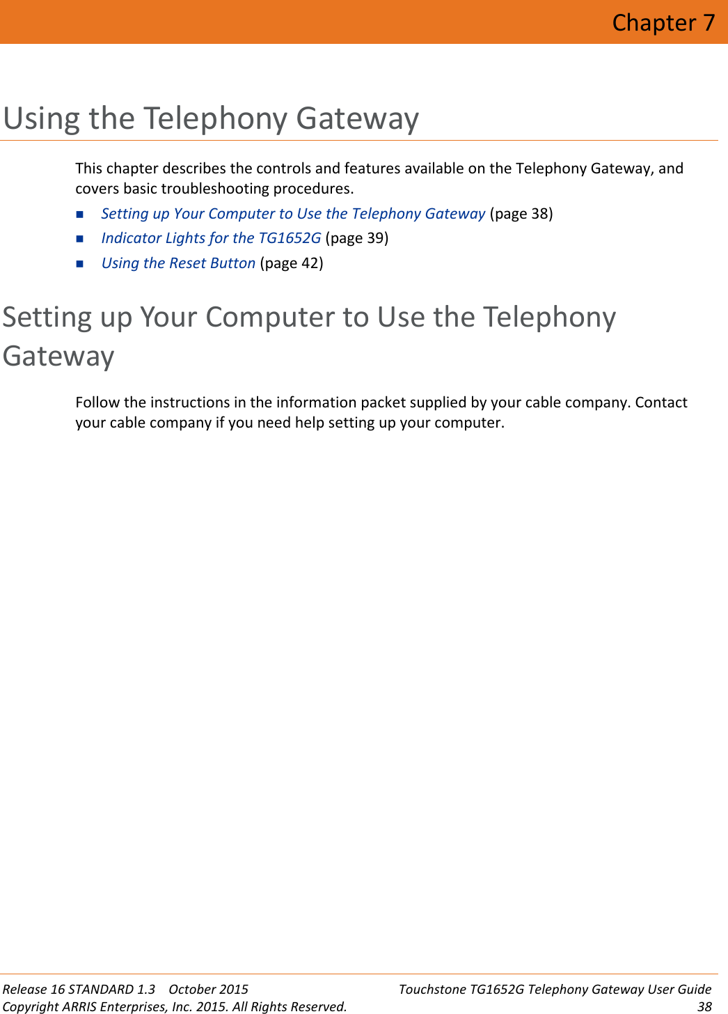 Release 16 STANDARD 1.3 October 2015 Touchstone TG1652G Telephony Gateway User GuideCopyright ARRIS Enterprises, Inc. 2015. All Rights Reserved. 38Chapter 7Using the Telephony GatewayThis chapter describes the controls and features available on the Telephony Gateway, andcovers basic troubleshooting procedures.Setting up Your Computer to Use the Telephony Gateway (page 38)Indicator Lights for the TG1652G (page 39)Using the Reset Button (page 42)Setting up Your Computer to Use the TelephonyGatewayFollow the instructions in the information packet supplied by your cable company. Contactyour cable company if you need help setting up your computer.