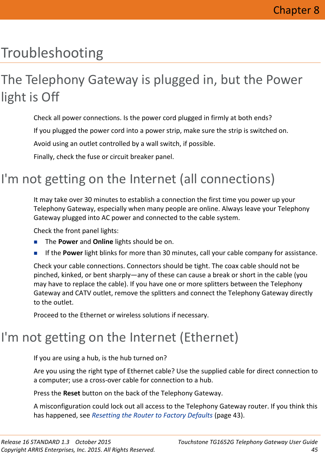 Release 16 STANDARD 1.3 October 2015 Touchstone TG1652G Telephony Gateway User GuideCopyright ARRIS Enterprises, Inc. 2015. All Rights Reserved. 45Chapter 8TroubleshootingThe Telephony Gateway is plugged in, but the Powerlight is OffCheck all power connections. Is the power cord plugged in firmly at both ends?If you plugged the power cord into a power strip, make sure the strip is switched on.Avoid using an outlet controlled by a wall switch, if possible.Finally, check the fuse or circuit breaker panel.I&apos;m not getting on the Internet (all connections)It may take over 30 minutes to establish a connection the first time you power up yourTelephony Gateway, especially when many people are online. Always leave your TelephonyGateway plugged into AC power and connected to the cable system.Check the front panel lights:The Power and Online lights should be on.If the Power light blinks for more than 30 minutes, call your cable company for assistance.Check your cable connections. Connectors should be tight. The coax cable should not bepinched, kinked, or bent sharply—any of these can cause a break or short in the cable (youmay have to replace the cable). If you have one or more splitters between the TelephonyGateway and CATV outlet, remove the splitters and connect the Telephony Gateway directlyto the outlet.Proceed to the Ethernet or wireless solutions if necessary.I&apos;m not getting on the Internet (Ethernet)If you are using a hub, is the hub turned on?Are you using the right type of Ethernet cable? Use the supplied cable for direct connection toa computer; use a cross-over cable for connection to a hub.Press the Reset button on the back of the Telephony Gateway.A misconfiguration could lock out all access to the Telephony Gateway router. If you think thishas happened, see Resetting the Router to Factory Defaults (page 43).