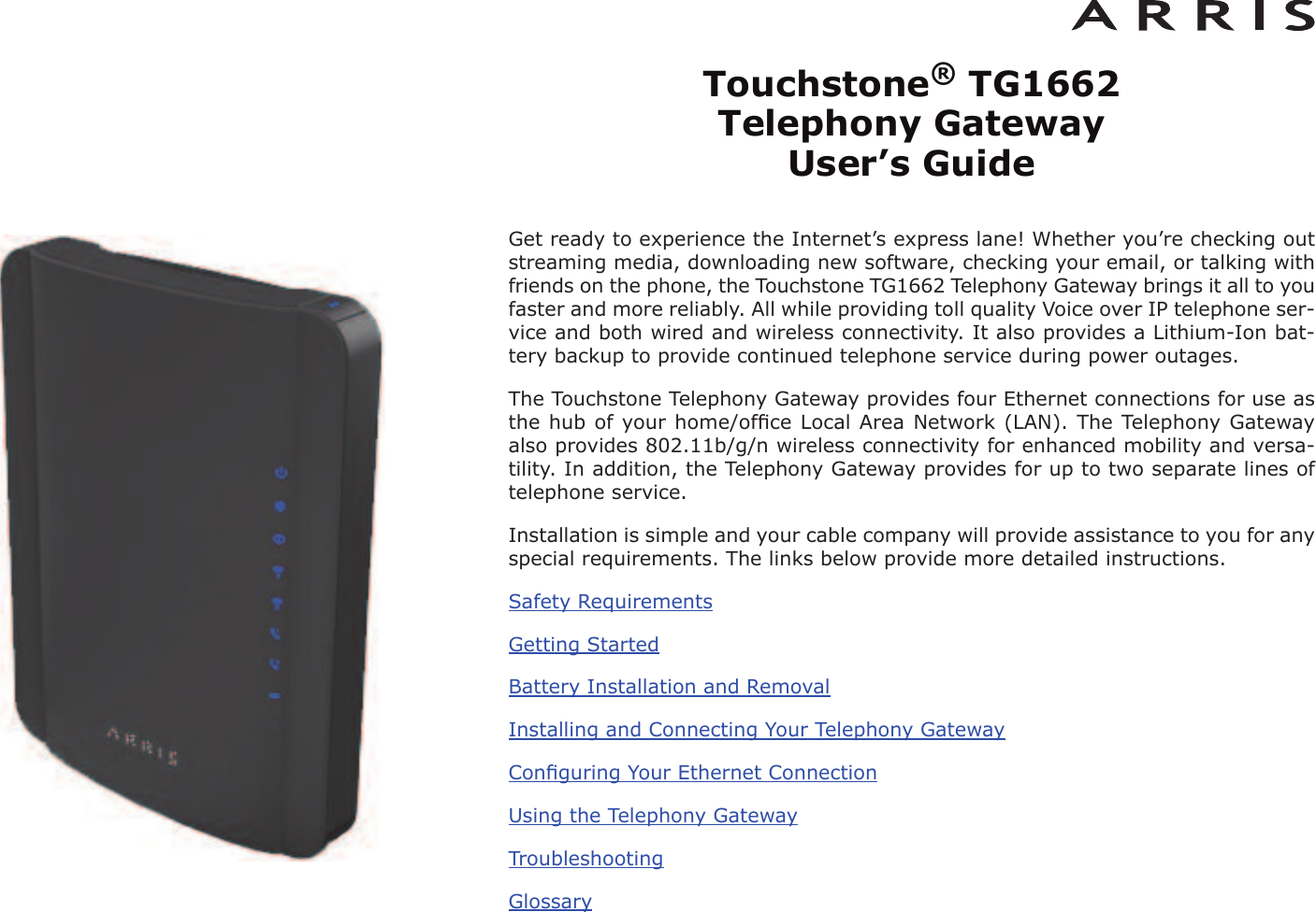 Touchstone®TG1662 Telephony Gateway User’s GuideGet ready to experience the Internet’s express lane! Whether you’re checking outstreaming media, downloading new software, checking your email, or talking withfriends on the phone, the Touchstone TG1662 Telephony Gateway brings it all to youfaster and more reliably. All while providing toll quality Voice over IP telephone ser -vice and both wired and wireless connectivity. It also provides a Lithi um-Ion bat-tery backup to provide continued telephone service during power outages.The Touchstone Telephony Gateway provides four Ethernet connections for use asthe hub of your home/ofﬁce Local Area Network (LAN). The Telephony Gatewayalso provides 802.11b/g/n wireless connectivity for enhanced mobility and versa-tility. In addition, the Telephony Gateway provides for up to two separate lines oftelephone service.Installation is simple and your cable company will provide assistance to you for anyspecial requirements. The links below provide more detailed instructions.Safety RequirementsGetting StartedBattery Installation and RemovalInstalling and Connecting Your Telephony GatewayConﬁguring Your Ethernet ConnectionUsing the Telephony GatewayTroubleshootingGlossary