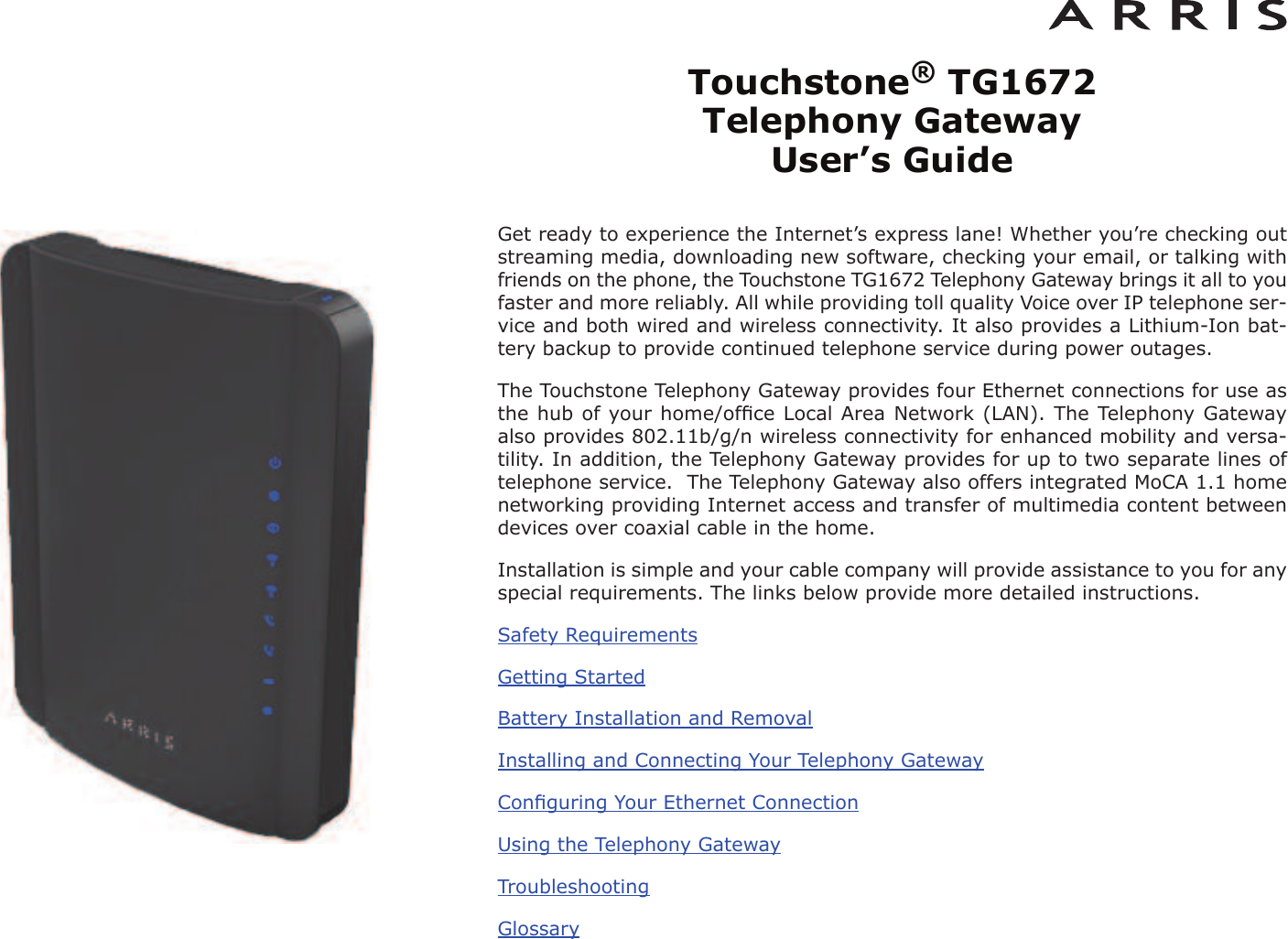 Touchstone®TG1672 Telephony Gateway User’s GuideGet ready to experience the Internet’s express lane! Whether you’re checking outstreaming media, downloading new software, checking your email, or talking withfriends on the phone, the Touchstone TG1672 Telephony Gateway brings it all to youfaster and more reliably. All while providing toll quality Voice over IP telephone ser -vice and both wired and wireless connectivity. It also provides a Lithi um-Ion bat-tery backup to provide continued telephone service during power outages.The Touchstone Telephony Gateway provides four Ethernet connections for use asthe hub of your home/ofﬁce Local Area Network (LAN). The Telephony Gatewayalso provides 802.11b/g/n wireless connectivity for enhanced mobility and versa-tility. In addition, the Telephony Gateway provides for up to two separate lines oftelephone service.  The Telephony Gateway also offers integrated MoCA 1.1 homenetworking providing Internet access and transfer of multimedia content betweendevices over coaxial cable in the home.Installation is simple and your cable company will provide assistance to you for anyspecial requirements. The links below provide more detailed instructions.Safety RequirementsGetting StartedBattery Installation and RemovalInstalling and Connecting Your Telephony GatewayConﬁguring Your Ethernet ConnectionUsing the Telephony GatewayTroubleshootingGlossary